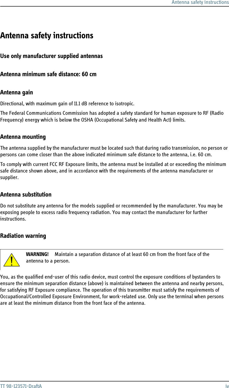 Antenna safety instructionsTT 98-123571-DraftA ivAntenna safety instructions 2Use only manufacturer supplied antennasAntenna minimum safe distance: 60 cmAntenna gainDirectional, with maximum gain of 11.1 dB reference to isotropic.The Federal Communications Commission has adopted a safety standard for human exposure to RF (Radio Frequency) energy which is below the OSHA (Occupational Safety and Health Act) limits.Antenna mountingThe antenna supplied by the manufacturer must be located such that during radio transmission, no person or persons can come closer than the above indicated minimum safe distance to the antenna, i.e. 60 cm.To comply with current FCC RF Exposure limits, the antenna must be installed at or exceeding the minimum safe distance shown above, and in accordance with the requirements of the antenna manufacturer or supplier.Antenna substitutionDo not substitute any antenna for the models supplied or recommended by the manufacturer. You may be exposing people to excess radio frequency radiation. You may contact the manufacturer for further instructions.Radiation warningYou, as the qualified end-user of this radio device, must control the exposure conditions of bystanders to ensure the minimum separation distance (above) is maintained between the antenna and nearby persons, for satisfying RF Exposure compliance. The operation of this transmitter must satisfy the requirements of Occupational/Controlled Exposure Environment, for work-related use. Only use the terminal when persons are at least the minimum distance from the front face of the antenna.WARNING! Maintain a separation distance of at least 60 cm from the front face of the antenna to a person.