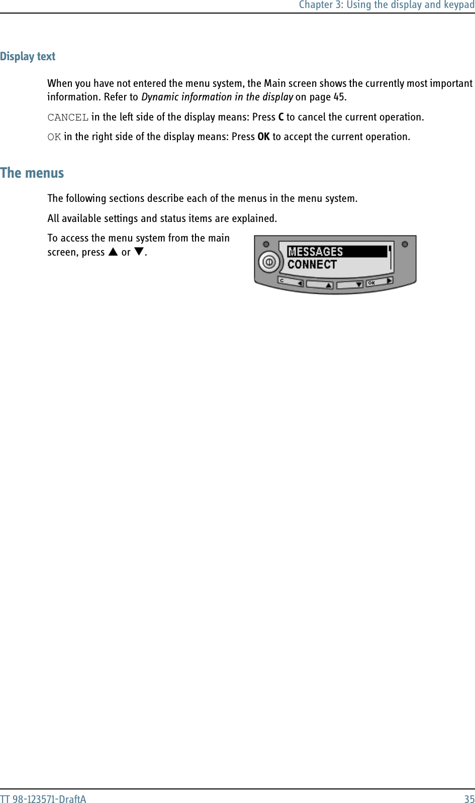 Chapter 3: Using the display and keypadTT 98-123571-DraftA 35Display textWhen you have not entered the menu system, the Main screen shows the currently most important information. Refer to Dynamic information in the display on page 45.CANCEL in the left side of the display means: Press C to cancel the current operation. OK in the right side of the display means: Press OK to accept the current operation.The menusThe following sections describe each of the menus in the menu system.All available settings and status items are explained.To access the menu system from the main screen, press S or T.  