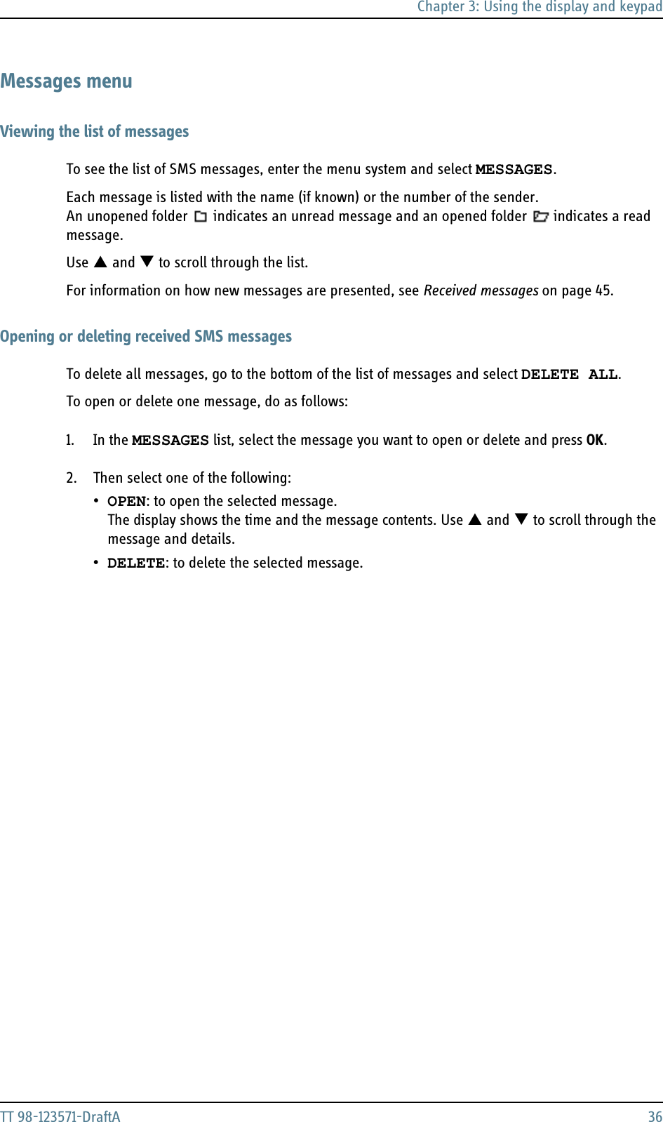 Chapter 3: Using the display and keypadTT 98-123571-DraftA 36Messages menuViewing the list of messagesTo see the list of SMS messages, enter the menu system and select MESSAGES. Each message is listed with the name (if known) or the number of the sender. An unopened folder  indicates an unread message and an opened folder  indicates a read message.Use S and T to scroll through the list.For information on how new messages are presented, see Received messages on page 45.Opening or deleting received SMS messagesTo delete all messages, go to the bottom of the list of messages and select DELETE ALL.To open or delete one message, do as follows:1. In the MESSAGES list, select the message you want to open or delete and press OK. 2. Then select one of the following:•OPEN: to open the selected message.The display shows the time and the message contents. Use S and T to scroll through the message and details.•DELETE: to delete the selected message.