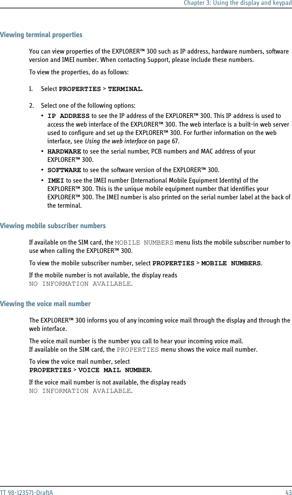 Chapter 3: Using the display and keypadTT 98-123571-DraftA 43Viewing terminal propertiesYou can view properties of the EXPLORER™ 300 such as IP address, hardware numbers, software version and IMEI number. When contacting Support, please include these numbers.To view the properties, do as follows:1. Select PROPERTIES &gt; TERMINAL.2. Select one of the following options:•IP ADDRESS to see the IP address of the EXPLORER™ 300. This IP address is used to access the web interface of the EXPLORER™ 300. The web interface is a built-in web server used to configure and set up the EXPLORER™ 300. For further information on the web interface, see Using the web interface on page 67.•HARDWARE to see the serial number, PCB numbers and MAC address of your EXPLORER™ 300.•SOFTWARE to see the software version of the EXPLORER™ 300.•IMEI to see the IMEI number (International Mobile Equipment Identity) of the EXPLORER™ 300. This is the unique mobile equipment number that identifies your EXPLORER™ 300. The IMEI number is also printed on the serial number label at the back of the terminal.Viewing mobile subscriber numbersIf available on the SIM card, the MOBILE NUMBERS menu lists the mobile subscriber number to use when calling the EXPLORER™ 300.To view the mobile subscriber number, select PROPERTIES &gt; MOBILE NUMBERS.If the mobile number is not available, the display reads NO INFORMATION AVAILABLE.Viewing the voice mail numberThe EXPLORER™ 300 informs you of any incoming voice mail through the display and through the web interface.The voice mail number is the number you call to hear your incoming voice mail.If available on the SIM card, the PROPERTIES menu shows the voice mail number. To view the voice mail number, selectPROPERTIES &gt; VOICE MAIL NUMBER.If the voice mail number is not available, the display reads NO INFORMATION AVAILABLE.