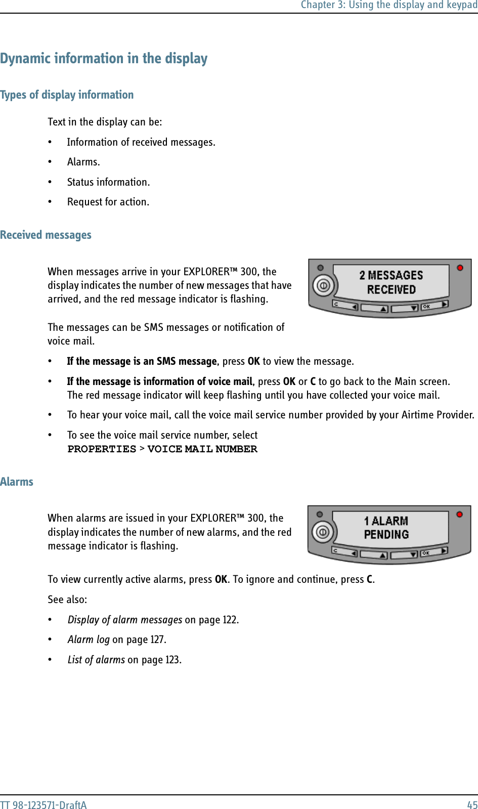 Chapter 3: Using the display and keypadTT 98-123571-DraftA 45Dynamic information in the displayTypes of display informationText in the display can be:• Information of received messages.• Alarms.•Status information.•Request for action.Received messages When messages arrive in your EXPLORER™ 300, the display indicates the number of new messages that have arrived, and the red message indicator is flashing.The messages can be SMS messages or notification of voice mail. •If the message is an SMS message, press OK to view the message.•If the message is information of voice mail, press OK or C to go back to the Main screen. The red message indicator will keep flashing until you have collected your voice mail.• To hear your voice mail, call the voice mail service number provided by your Airtime Provider. • To see the voice mail service number, select PROPERTIES &gt; VOICE MAIL NUMBERAlarms When alarms are issued in your EXPLORER™ 300, the display indicates the number of new alarms, and the red message indicator is flashing.To view currently active alarms, press OK. To ignore and continue, press C.See also:•Display of alarm messages on page 122.•Alarm log on page 127. •List of alarms on page 123.