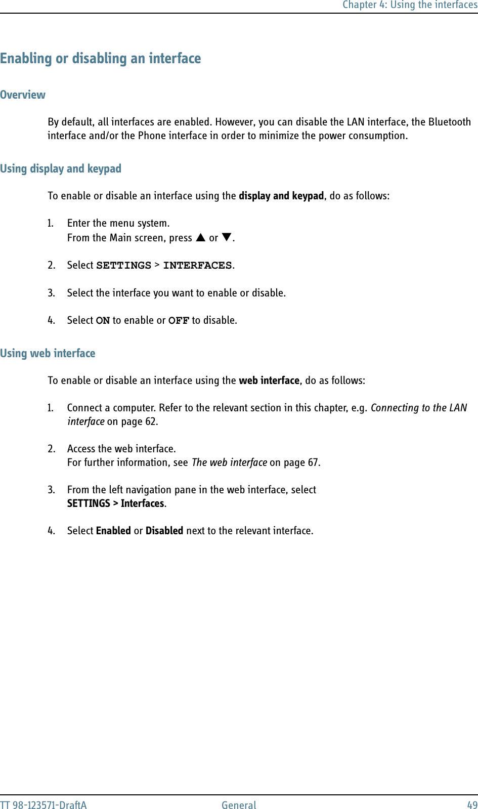 Chapter 4: Using the interfacesTT 98-123571-DraftA General 49Enabling or disabling an interfaceOverviewBy default, all interfaces are enabled. However, you can disable the LAN interface, the Bluetooth interface and/or the Phone interface in order to minimize the power consumption.Using display and keypadTo enable or disable an interface using the display and keypad, do as follows:1. Enter the menu system.From the Main screen, press S or T.2. Select SETTINGS &gt; INTERFACES.3. Select the interface you want to enable or disable.4. Select ON to enable or OFF to disable.Using web interfaceTo enable or disable an interface using the web interface, do as follows:1. Connect a computer. Refer to the relevant section in this chapter, e.g. Connecting to the LAN interface on page 62.2. Access the web interface.For further information, see The web interface on page 67.3. From the left navigation pane in the web interface, selectSETTINGS &gt; Interfaces.4. Select Enabled or Disabled next to the relevant interface.