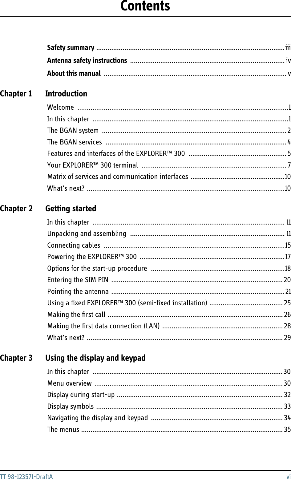 TT 98-123571-DraftA viContentsSafety summary ....................................................................................................iiiAntenna safety instructions .................................................................................. ivAbout this manual ................................................................................................. vChapter 1 IntroductionWelcome ................................................................................................................1In this chapter ........................................................................................................1The BGAN system  ..................................................................................................2The BGAN services ................................................................................................4Features and interfaces of the EXPLORER™ 300  ....................................................5Your EXPLORER™ 300 terminal  ............................................................................. 7Matrix of services and communication interfaces ..................................................10What’s next? .........................................................................................................10Chapter 2 Getting startedIn this chapter ...................................................................................................... 11Unpacking and assembling .................................................................................. 11Connecting cables ................................................................................................15Powering the EXPLORER™ 300  .............................................................................17Options for the start-up procedure  .......................................................................18Entering the SIM PIN  ........................................................................................... 20Pointing the antenna ............................................................................................21Using a fixed EXPLORER™ 300 (semi-fixed installation) ....................................... 25Making the first call ............................................................................................. 26Making the first data connection (LAN) ................................................................ 28What’s next? ........................................................................................................ 29Chapter 3 Using the display and keypadIn this chapter ..................................................................................................... 30Menu overview .................................................................................................... 30Display during start-up ........................................................................................ 32Display symbols ................................................................................................... 33Navigating the display and keypad  ...................................................................... 34The menus ........................................................................................................... 35