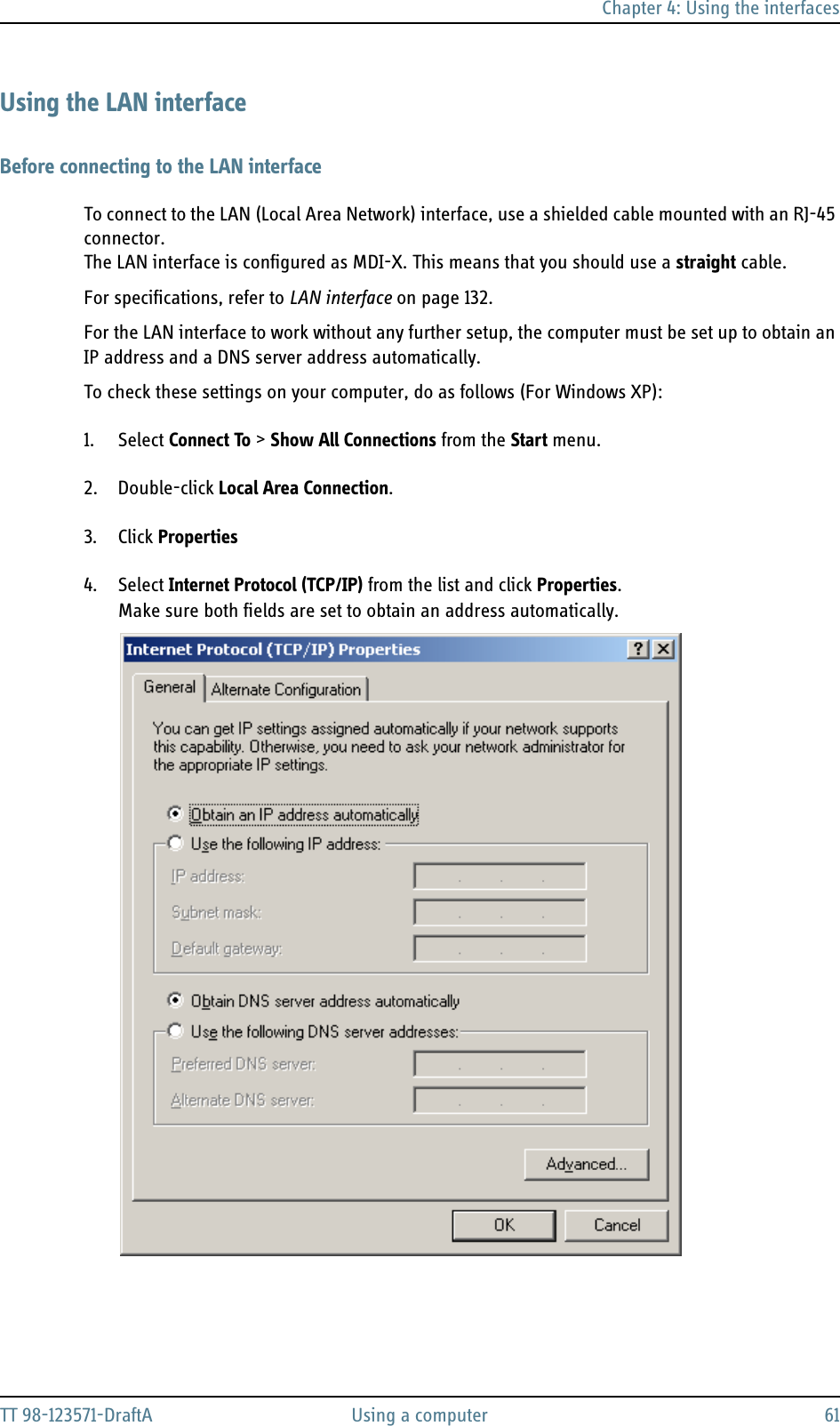 Chapter 4: Using the interfacesTT 98-123571-DraftA Using a computer 61Using the LAN interfaceBefore connecting to the LAN interfaceTo connect to the LAN (Local Area Network) interface, use a shielded cable mounted with an RJ-45 connector. The LAN interface is configured as MDI-X. This means that you should use a straight cable.For specifications, refer to LAN interface on page 132.For the LAN interface to work without any further setup, the computer must be set up to obtain an IP address and a DNS server address automatically. To check these settings on your computer, do as follows (For Windows XP):1. Select Connect To &gt; Show All Connections from the Start menu.2. Double-click Local Area Connection.3. Click Properties4. Select Internet Protocol (TCP/IP) from the list and click Properties. Make sure both fields are set to obtain an address automatically.