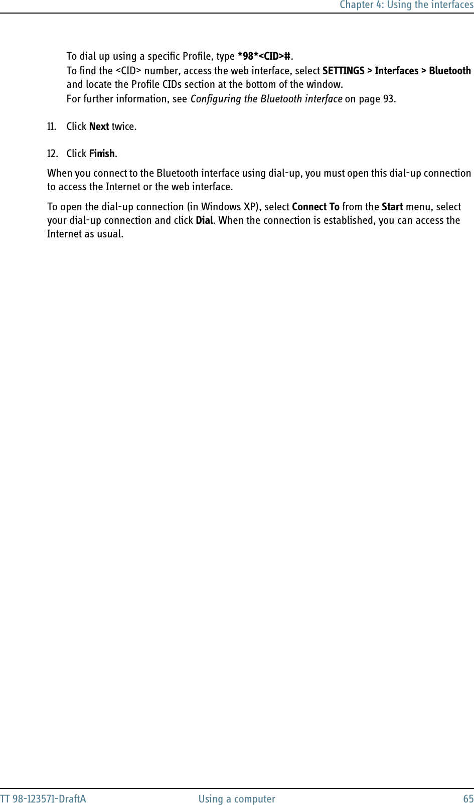 Chapter 4: Using the interfacesTT 98-123571-DraftA Using a computer 65To dial up using a specific Profile, type *98*&lt;CID&gt;#. To find the &lt;CID&gt; number, access the web interface, select SETTINGS &gt; Interfaces &gt; Bluetooth and locate the Profile CIDs section at the bottom of the window. For further information, see Configuring the Bluetooth interface on page 93. 11. Click Next twice.12. Click Finish.When you connect to the Bluetooth interface using dial-up, you must open this dial-up connection to access the Internet or the web interface.To open the dial-up connection (in Windows XP), select Connect To from the Start menu, select your dial-up connection and click Dial. When the connection is established, you can access the Internet as usual.