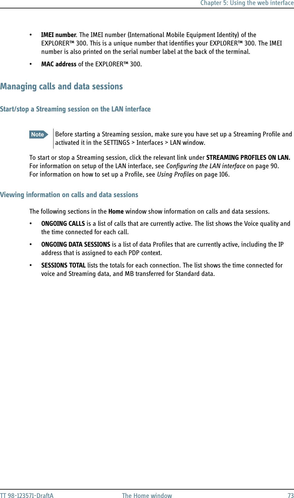 Chapter 5: Using the web interfaceTT 98-123571-DraftA The Home window 73•IMEI number. The IMEI number (International Mobile Equipment Identity) of the EXPLORER™ 300. This is a unique number that identifies your EXPLORER™ 300. The IMEI number is also printed on the serial number label at the back of the terminal.•MAC address of the EXPLORER™ 300.Managing calls and data sessionsStart/stop a Streaming session on the LAN interfaceTo start or stop a Streaming session, click the relevant link under STREAMING PROFILES ON LAN.For information on setup of the LAN interface, see Configuring the LAN interface on page 90. For information on how to set up a Profile, see Using Profiles on page 106.Viewing information on calls and data sessionsThe following sections in the Home window show information on calls and data sessions.•ONGOING CALLS is a list of calls that are currently active. The list shows the Voice quality and the time connected for each call.•ONGOING DATA SESSIONS is a list of data Profiles that are currently active, including the IP address that is assigned to each PDP context.•SESSIONS TOTAL lists the totals for each connection. The list shows the time connected for voice and Streaming data, and MB transferred for Standard data.Note Before starting a Streaming session, make sure you have set up a Streaming Profile and activated it in the SETTINGS &gt; Interfaces &gt; LAN window.