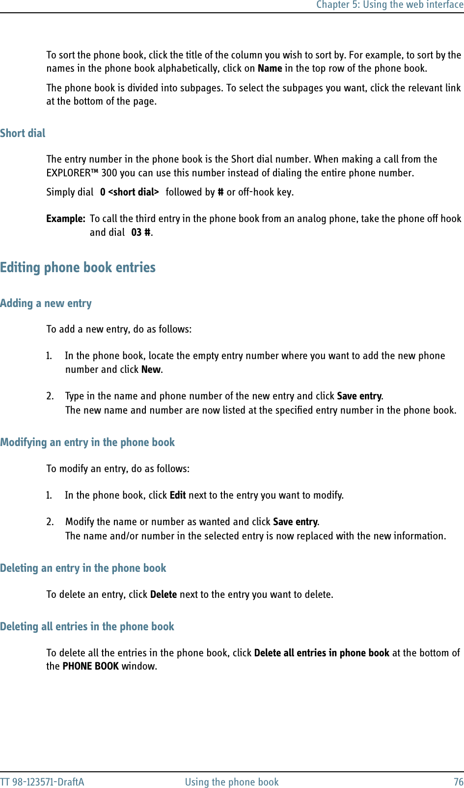 Chapter 5: Using the web interfaceTT 98-123571-DraftA Using the phone book 76To sort the phone book, click the title of the column you wish to sort by. For example, to sort by the names in the phone book alphabetically, click on Name in the top row of the phone book.The phone book is divided into subpages. To select the subpages you want, click the relevant link at the bottom of the page.Short dialThe entry number in the phone book is the Short dial number. When making a call from the EXPLORER™ 300 you can use this number instead of dialing the entire phone number.Simply dial 0 &lt;short dial&gt; followed by # or off-hook key.Example: To call the third entry in the phone book from an analog phone, take the phone off hook and dial 03 #.Editing phone book entriesAdding a new entryTo add a new entry, do as follows:1. In the phone book, locate the empty entry number where you want to add the new phone number and click New.2. Type in the name and phone number of the new entry and click Save entry.The new name and number are now listed at the specified entry number in the phone book.Modifying an entry in the phone bookTo modify an entry, do as follows:1. In the phone book, click Edit next to the entry you want to modify.2. Modify the name or number as wanted and click Save entry.The name and/or number in the selected entry is now replaced with the new information.Deleting an entry in the phone bookTo delete an entry, click Delete next to the entry you want to delete.Deleting all entries in the phone bookTo delete all the entries in the phone book, click Delete all entries in phone book at the bottom of the PHONE BOOK window.