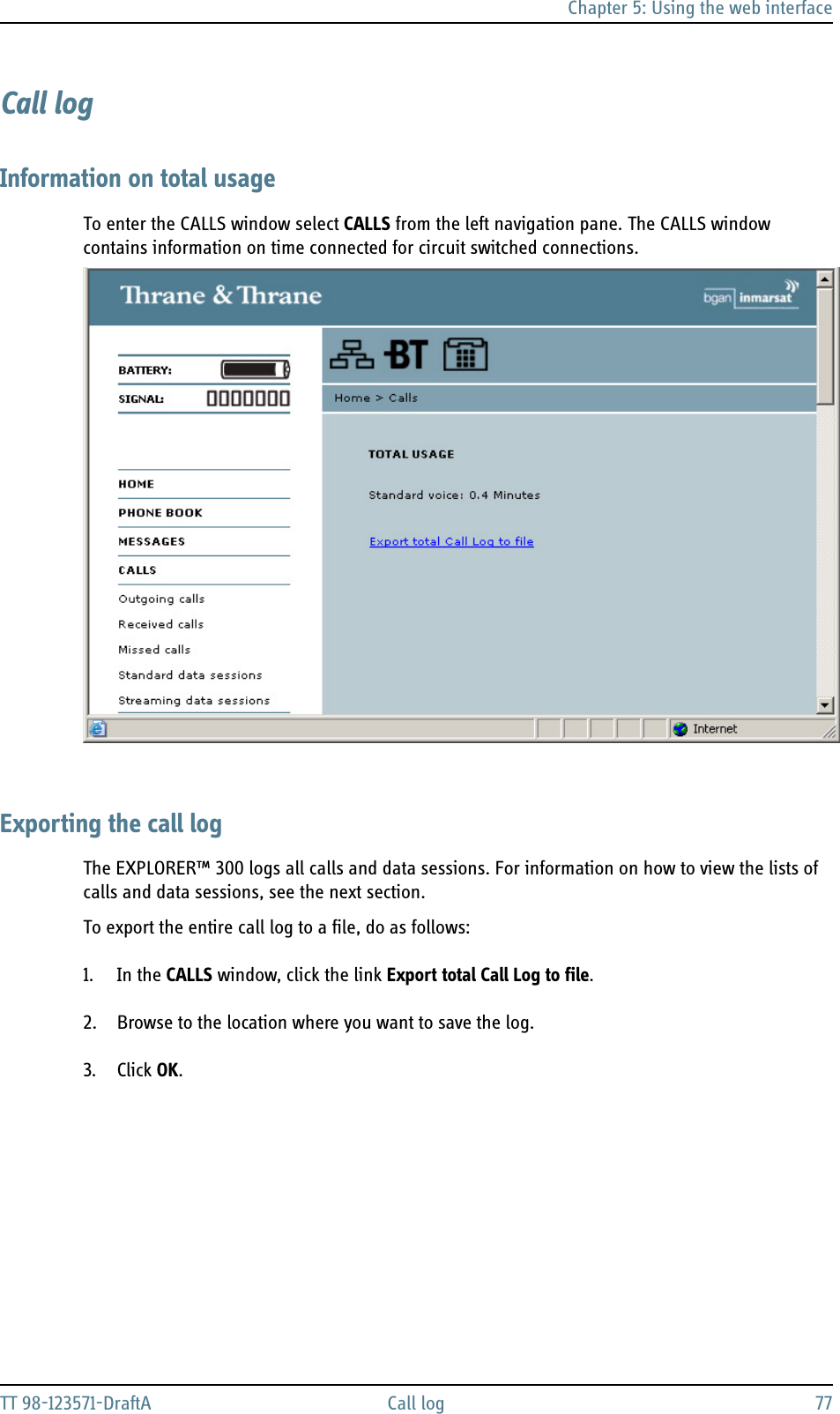 Chapter 5: Using the web interfaceTT 98-123571-DraftA Call log 77Call logInformation on total usageTo enter the CALLS window select CALLS from the left navigation pane. The CALLS window contains information on time connected for circuit switched connections.Exporting the call logThe EXPLORER™ 300 logs all calls and data sessions. For information on how to view the lists of calls and data sessions, see the next section. To export the entire call log to a file, do as follows:1. In the CALLS window, click the link Export total Call Log to file.2. Browse to the location where you want to save the log.3. Click OK.