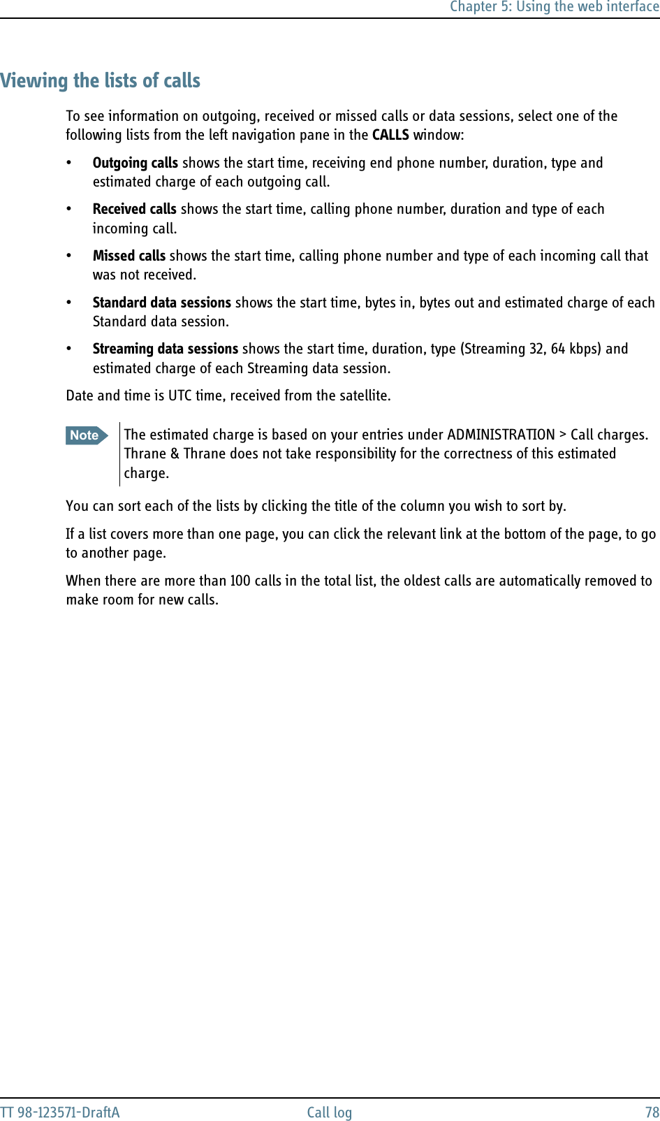 Chapter 5: Using the web interfaceTT 98-123571-DraftA Call log 78Viewing the lists of callsTo see information on outgoing, received or missed calls or data sessions, select one of the following lists from the left navigation pane in the CALLS window:•Outgoing calls shows the start time, receiving end phone number, duration, type and estimated charge of each outgoing call. •Received calls shows the start time, calling phone number, duration and type of each incoming call.•Missed calls shows the start time, calling phone number and type of each incoming call that was not received.•Standard data sessions shows the start time, bytes in, bytes out and estimated charge of each Standard data session.•Streaming data sessions shows the start time, duration, type (Streaming 32, 64 kbps) and estimated charge of each Streaming data session.Date and time is UTC time, received from the satellite. You can sort each of the lists by clicking the title of the column you wish to sort by. If a list covers more than one page, you can click the relevant link at the bottom of the page, to go to another page.When there are more than 100 calls in the total list, the oldest calls are automatically removed to make room for new calls.Note The estimated charge is based on your entries under ADMINISTRATION &gt; Call charges. Thrane &amp; Thrane does not take responsibility for the correctness of this estimated charge.