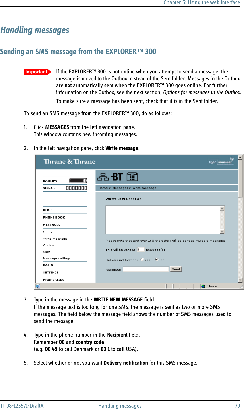 Chapter 5: Using the web interfaceTT 98-123571-DraftA Handling messages 79Handling messagesSending an SMS message from the EXPLORER™ 300To send an SMS message from the EXPLORER™ 300, do as follows:1. Click MESSAGES from the left navigation pane.This window contains new incoming messages.2. In the left navigation pane, click Write message.3. Type in the message in the WRITE NEW MESSAGE field.If the message text is too long for one SMS, the message is sent as two or more SMS messages. The field below the message field shows the number of SMS messages used to send the message.4. Type in the phone number in the Recipient field. Remember 00 and country code(e.g. 00 45 to call Denmark or 00 1 to call USA).5. Select whether or not you want Delivery notification for this SMS message. Important If the EXPLORER™ 300 is not online when you attempt to send a message, the message is moved to the Outbox in stead of the Sent folder. Messages in the Outbox are not automatically sent when the EXPLORER™ 300 goes online. For further information on the Outbox, see the next section, Options for messages in the Outbox.To make sure a message has been sent, check that it is in the Sent folder.