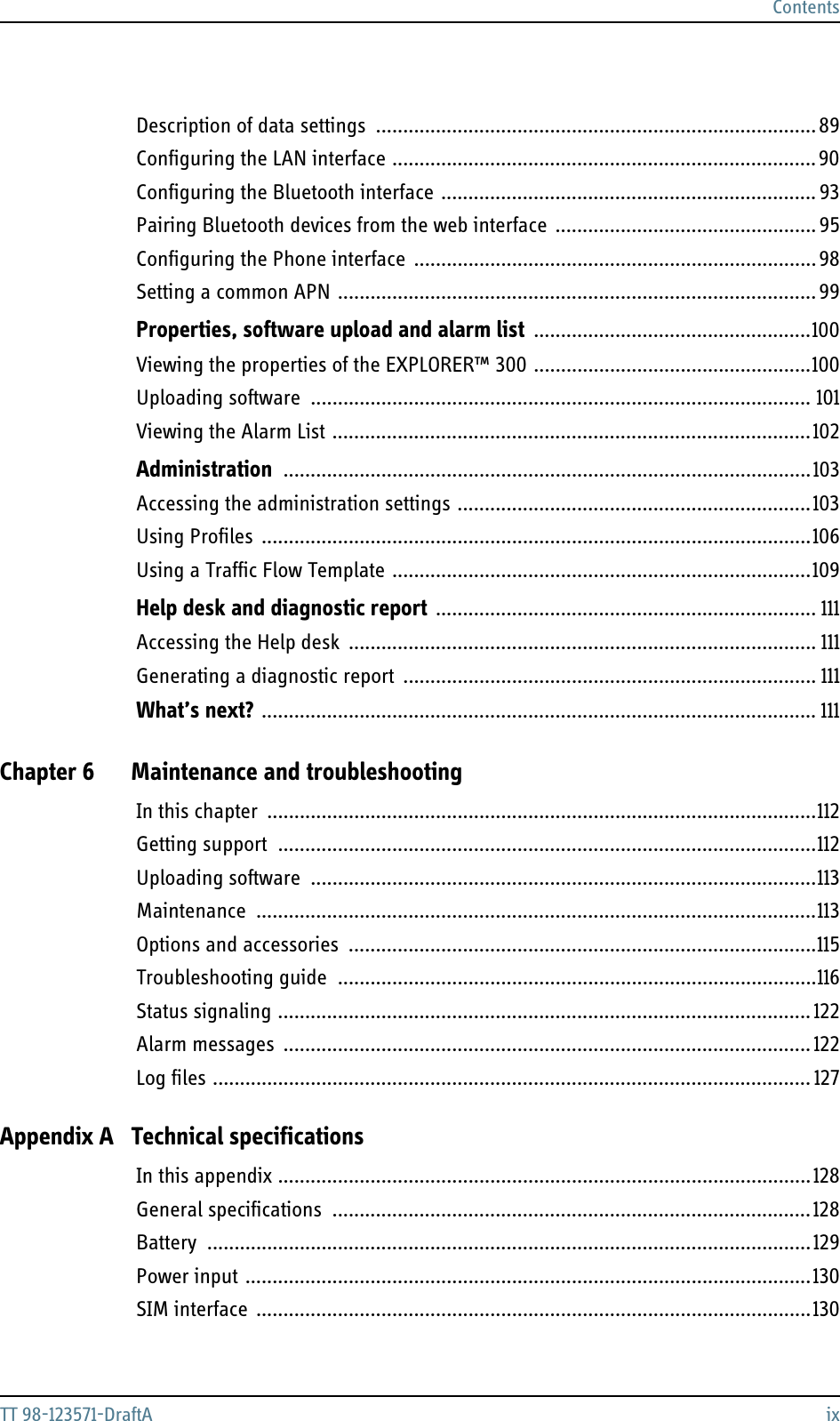 ContentsTT 98-123571-DraftA ixDescription of data settings .................................................................................89Configuring the LAN interface ..............................................................................90Configuring the Bluetooth interface ..................................................................... 93Pairing Bluetooth devices from the web interface  ................................................95Configuring the Phone interface  ..........................................................................98Setting a common APN ........................................................................................ 99Properties, software upload and alarm list ...................................................100Viewing the properties of the EXPLORER™ 300 ...................................................100Uploading software ............................................................................................ 101Viewing the Alarm List ........................................................................................102Administration .................................................................................................103Accessing the administration settings .................................................................103Using Profiles .....................................................................................................106Using a Traffic Flow Template .............................................................................109Help desk and diagnostic report ...................................................................... 111Accessing the Help desk  ...................................................................................... 111Generating a diagnostic report  ............................................................................ 111What’s next? ...................................................................................................... 111Chapter 6 Maintenance and troubleshootingIn this chapter .....................................................................................................112Getting support ...................................................................................................112Uploading software .............................................................................................113Maintenance  .......................................................................................................113Options and accessories ......................................................................................115Troubleshooting guide  ........................................................................................116Status signaling .................................................................................................. 122Alarm messages  ................................................................................................. 122Log files .............................................................................................................. 127Appendix A Technical specificationsIn this appendix ..................................................................................................128General specifications ........................................................................................128Battery ...............................................................................................................129Power input ........................................................................................................130SIM interface  ......................................................................................................130