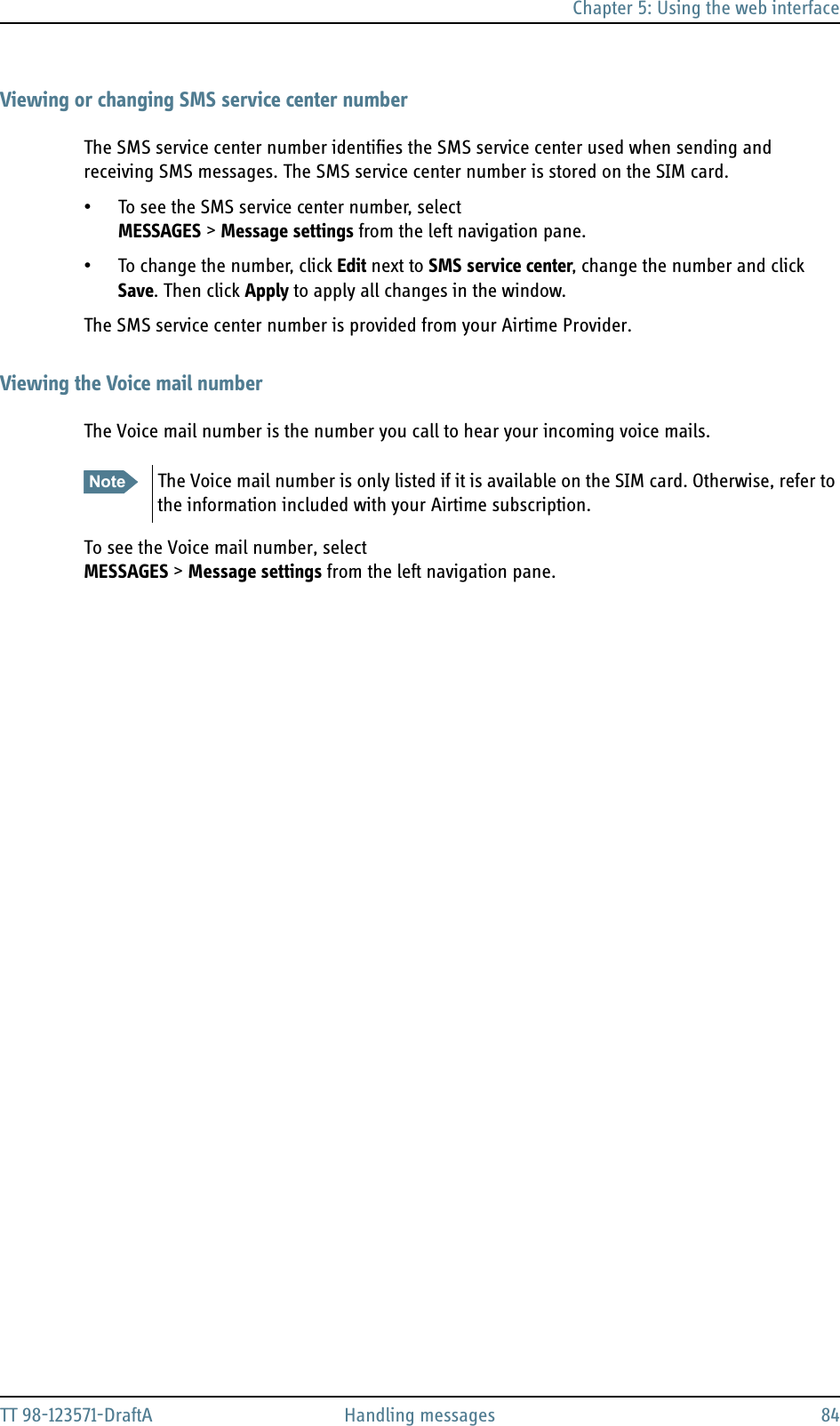 Chapter 5: Using the web interfaceTT 98-123571-DraftA Handling messages 84Viewing or changing SMS service center numberThe SMS service center number identifies the SMS service center used when sending and receiving SMS messages. The SMS service center number is stored on the SIM card. • To see the SMS service center number, select MESSAGES &gt; Message settings from the left navigation pane.• To change the number, click Edit next to SMS service center, change the number and click Save. Then click Apply to apply all changes in the window. The SMS service center number is provided from your Airtime Provider.Viewing the Voice mail numberThe Voice mail number is the number you call to hear your incoming voice mails.To see the Voice mail number, selectMESSAGES &gt; Message settings from the left navigation pane.Note The Voice mail number is only listed if it is available on the SIM card. Otherwise, refer to the information included with your Airtime subscription.