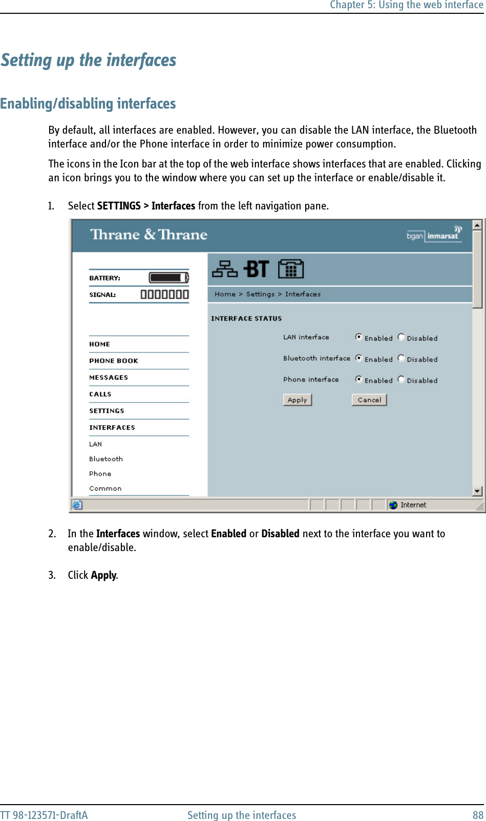 Chapter 5: Using the web interfaceTT 98-123571-DraftA Setting up the interfaces 88Setting up the interfacesEnabling/disabling interfacesBy default, all interfaces are enabled. However, you can disable the LAN interface, the Bluetooth interface and/or the Phone interface in order to minimize power consumption.The icons in the Icon bar at the top of the web interface shows interfaces that are enabled. Clicking an icon brings you to the window where you can set up the interface or enable/disable it.1. Select SETTINGS &gt; Interfaces from the left navigation pane.2. In the Interfaces window, select Enabled or Disabled next to the interface you want to enable/disable.3. Click Apply.