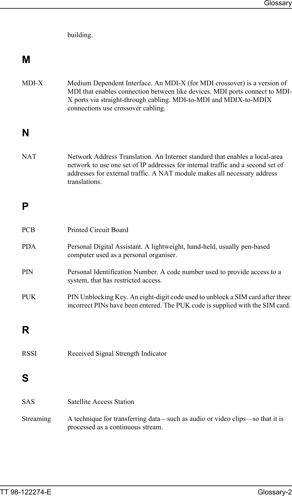 GlossaryTT 98-122274-E Glossary-2building. MMDI-X Medium Dependent Interface. An MDI-X (for MDI crossover) is a version of MDI that enables connection between like devices. MDI ports connect to MDI-X ports via straight-through cabling. MDI-to-MDI and MDIX-to-MDIX connections use crossover cabling. NNAT Network Address Translation. An Internet standard that enables a local-area network to use one set of IP addresses for internal traffic and a second set of addresses for external traffic. A NAT module makes all necessary address translations. PPCB Printed Circuit Board PDA Personal Digital Assistant. A lightweight, hand-held, usually pen-based computer used as a personal organiser. PIN Personal Identification Number. A code number used to provide access to a system, that has restricted access. PUK PIN Unblocking Key. An eight-digit code used to unblock a SIM card after three incorrect PINs have been entered. The PUK code is supplied with the SIM card. RRSSI Received Signal Strength Indicator SSAS Satellite Access Station Streaming A technique for transferring data—such as audio or video clips—so that it is processed as a continuous stream. 