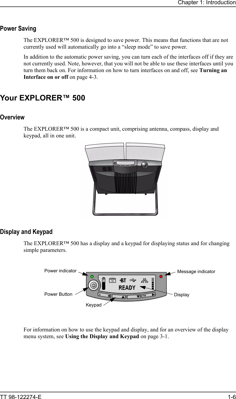 Chapter 1: IntroductionTT 98-122274-E 1-6Power SavingThe EXPLORER™ 500 is designed to save power. This means that functions that are not currently used will automatically go into a “sleep mode” to save power.In addition to the automatic power saving, you can turn each of the interfaces off if they are not currently used. Note, however, that you will not be able to use these interfaces until you turn them back on. For information on how to turn interfaces on and off, see Turning an Interface on or off on page 4-3.Your EXPLORER™ 500OverviewThe EXPLORER™ 500 is a compact unit, comprising antenna, compass, display and keypad, all in one unit.Display and KeypadThe EXPLORER™ 500 has a display and a keypad for displaying status and for changing simple parameters.For information on how to use the keypad and display, and for an overview of the display menu system, see Using the Display and Keypad on page 3-1.Power indicatorPower ButtonKeypadDisplayMessage indicator