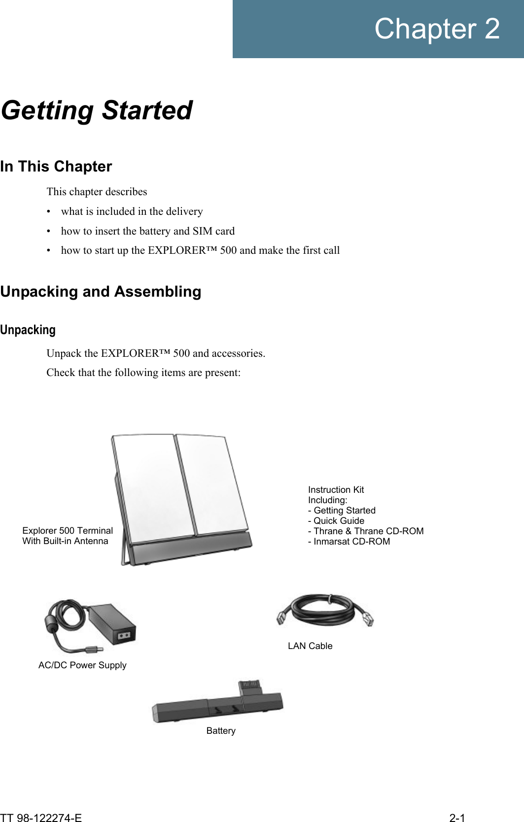 TT 98-122274-E 2-1Chapter 2Getting Started 2In This ChapterThis chapter describes• what is included in the delivery• how to insert the battery and SIM card• how to start up the EXPLORER™ 500 and make the first callUnpacking and AssemblingUnpackingUnpack the EXPLORER™ 500 and accessories.Check that the following items are present:Explorer 500 TerminalWith Built-in AntennaLAN CableAC/DC Power SupplyBatteryInstruction KitIncluding:- Getting Started- Quick Guide- Thrane &amp; Thrane CD-ROM- Inmarsat CD-ROM