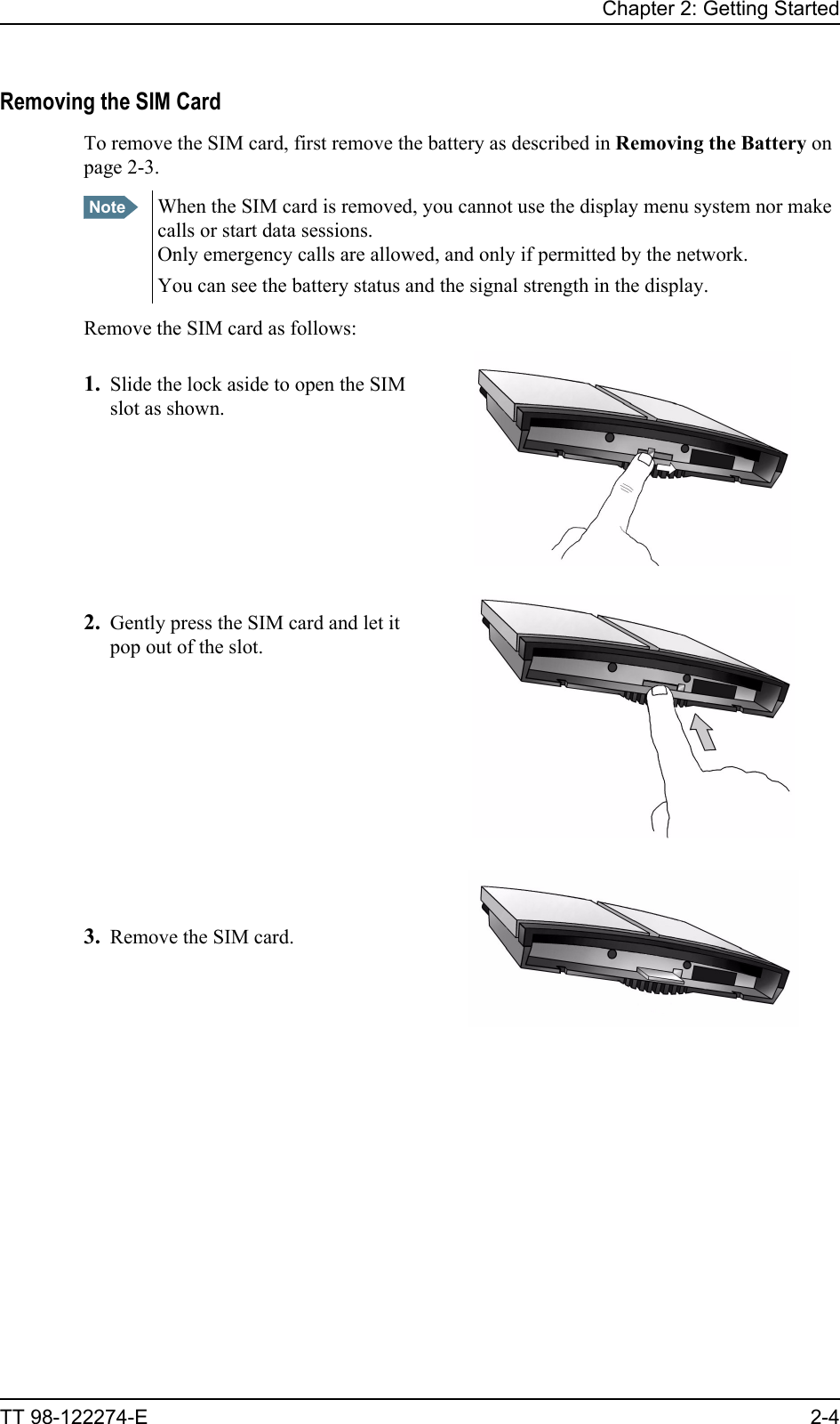 Chapter 2: Getting StartedTT 98-122274-E 2-4Removing the SIM CardTo remove the SIM card, first remove the battery as described in Removing the Battery on page 2-3.Remove the SIM card as follows:1. Slide the lock aside to open the SIM slot as shown.2. Gently press the SIM card and let it pop out of the slot.3. Remove the SIM card.Note When the SIM card is removed, you cannot use the display menu system nor make calls or start data sessions.Only emergency calls are allowed, and only if permitted by the network.You can see the battery status and the signal strength in the display. 