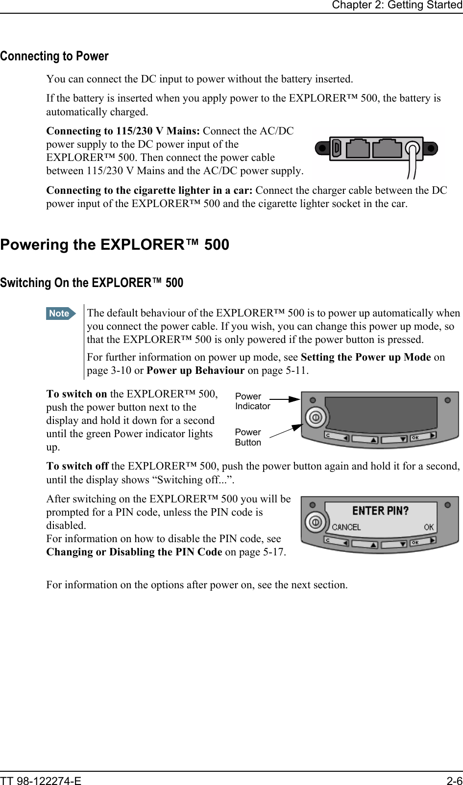 Chapter 2: Getting StartedTT 98-122274-E 2-6Connecting to PowerYou can connect the DC input to power without the battery inserted.If the battery is inserted when you apply power to the EXPLORER™ 500, the battery is automatically charged. Connecting to 115/230 V Mains: Connect the AC/DC power supply to the DC power input of the EXPLORER™ 500. Then connect the power cable between 115/230 V Mains and the AC/DC power supply.Connecting to the cigarette lighter in a car: Connect the charger cable between the DC power input of the EXPLORER™ 500 and the cigarette lighter socket in the car. Powering the EXPLORER™ 500Switching On the EXPLORER™ 500To switch on the EXPLORER™ 500, push the power button next to the display and hold it down for a second until the green Power indicator lights up.To switch off the EXPLORER™ 500, push the power button again and hold it for a second, until the display shows “Switching off...”.After switching on the EXPLORER™ 500 you will be prompted for a PIN code, unless the PIN code is disabled. For information on how to disable the PIN code, see Changing or Disabling the PIN Code on page 5-17.For information on the options after power on, see the next section.Note The default behaviour of the EXPLORER™ 500 is to power up automatically when you connect the power cable. If you wish, you can change this power up mode, so that the EXPLORER™ 500 is only powered if the power button is pressed.For further information on power up mode, see Setting the Power up Mode on page 3-10 or Power up Behaviour on page 5-11.PowerPowerIndicatorButton