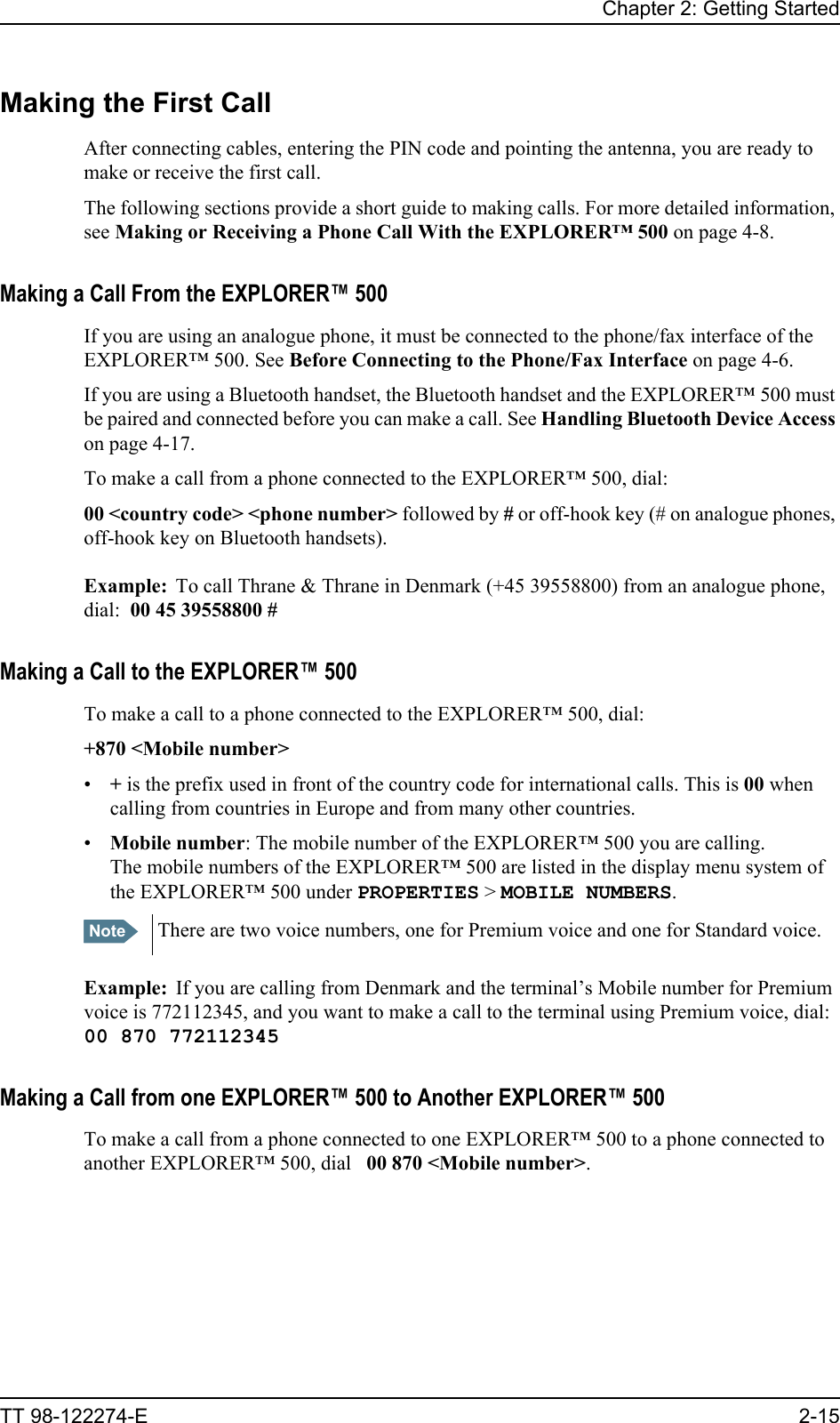 Chapter 2: Getting StartedTT 98-122274-E 2-15Making the First CallAfter connecting cables, entering the PIN code and pointing the antenna, you are ready to make or receive the first call.The following sections provide a short guide to making calls. For more detailed information, see Making or Receiving a Phone Call With the EXPLORER™ 500 on page 4-8.Making a Call From the EXPLORER™ 500If you are using an analogue phone, it must be connected to the phone/fax interface of the EXPLORER™ 500. See Before Connecting to the Phone/Fax Interface on page 4-6.If you are using a Bluetooth handset, the Bluetooth handset and the EXPLORER™ 500 must be paired and connected before you can make a call. See Handling Bluetooth Device Access on page 4-17.To make a call from a phone connected to the EXPLORER™ 500, dial:00 &lt;country code&gt; &lt;phone number&gt; followed by # or off-hook key (# on analogue phones, off-hook key on Bluetooth handsets).Example: To call Thrane &amp; Thrane in Denmark (+45 39558800) from an analogue phone, dial:  00 45 39558800 #Making a Call to the EXPLORER™ 500To make a call to a phone connected to the EXPLORER™ 500, dial:+870 &lt;Mobile number&gt;•+ is the prefix used in front of the country code for international calls. This is 00 when calling from countries in Europe and from many other countries.•Mobile number: The mobile number of the EXPLORER™ 500 you are calling. The mobile numbers of the EXPLORER™ 500 are listed in the display menu system of the EXPLORER™ 500 under PROPERTIES &gt; MOBILE NUMBERS.Example: If you are calling from Denmark and the terminal’s Mobile number for Premium voice is 772112345, and you want to make a call to the terminal using Premium voice, dial:00 870 772112345Making a Call from one EXPLORER™ 500 to Another EXPLORER™ 500To make a call from a phone connected to one EXPLORER™ 500 to a phone connected to another EXPLORER™ 500, dial   00 870 &lt;Mobile number&gt;.Note There are two voice numbers, one for Premium voice and one for Standard voice.