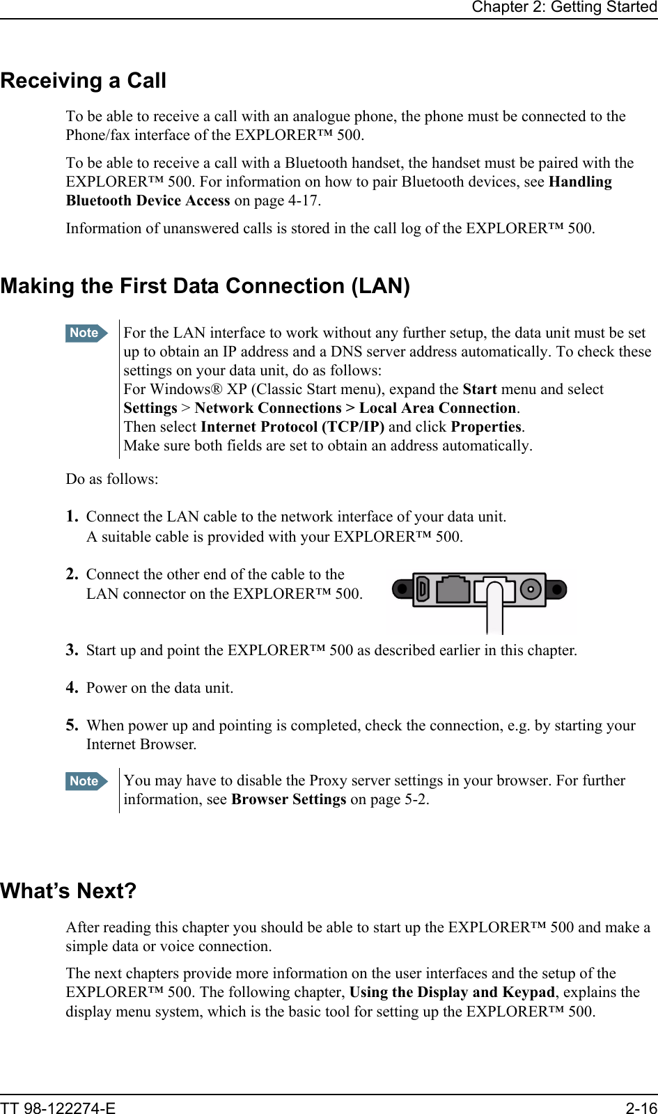 Chapter 2: Getting StartedTT 98-122274-E 2-16Receiving a CallTo be able to receive a call with an analogue phone, the phone must be connected to the Phone/fax interface of the EXPLORER™ 500.To be able to receive a call with a Bluetooth handset, the handset must be paired with the EXPLORER™ 500. For information on how to pair Bluetooth devices, see Handling Bluetooth Device Access on page 4-17.Information of unanswered calls is stored in the call log of the EXPLORER™ 500. Making the First Data Connection (LAN)Do as follows:1. Connect the LAN cable to the network interface of your data unit.A suitable cable is provided with your EXPLORER™ 500.2. Connect the other end of the cable to the LAN connector on the EXPLORER™ 500.3. Start up and point the EXPLORER™ 500 as described earlier in this chapter.4. Power on the data unit.5. When power up and pointing is completed, check the connection, e.g. by starting your Internet Browser.What’s Next?After reading this chapter you should be able to start up the EXPLORER™ 500 and make a simple data or voice connection.The next chapters provide more information on the user interfaces and the setup of the EXPLORER™ 500. The following chapter, Using the Display and Keypad, explains the display menu system, which is the basic tool for setting up the EXPLORER™ 500.Note For the LAN interface to work without any further setup, the data unit must be set up to obtain an IP address and a DNS server address automatically. To check these settings on your data unit, do as follows:For Windows® XP (Classic Start menu), expand the Start menu and select Settings &gt; Network Connections &gt; Local Area Connection. Then select Internet Protocol (TCP/IP) and click Properties. Make sure both fields are set to obtain an address automatically.Note You may have to disable the Proxy server settings in your browser. For further information, see Browser Settings on page 5-2.