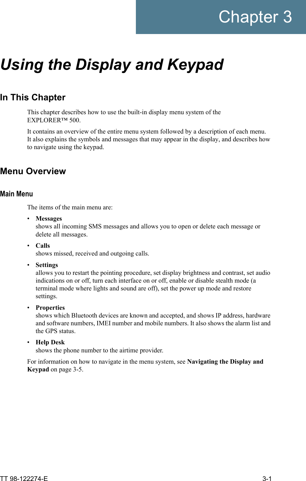TT 98-122274-E 3-1Chapter 3Using the Display and Keypad 3In This ChapterThis chapter describes how to use the built-in display menu system of the EXPLORER™ 500. It contains an overview of the entire menu system followed by a description of each menu.It also explains the symbols and messages that may appear in the display, and describes how to navigate using the keypad.Menu OverviewMain MenuThe items of the main menu are:•Messagesshows all incoming SMS messages and allows you to open or delete each message or delete all messages.•Callsshows missed, received and outgoing calls.•Settingsallows you to restart the pointing procedure, set display brightness and contrast, set audio indications on or off, turn each interface on or off, enable or disable stealth mode (a terminal mode where lights and sound are off), set the power up mode and restore settings.•Propertiesshows which Bluetooth devices are known and accepted, and shows IP address, hardware and software numbers, IMEI number and mobile numbers. It also shows the alarm list and the GPS status.•Help Deskshows the phone number to the airtime provider.For information on how to navigate in the menu system, see Navigating the Display and Keypad on page 3-5.