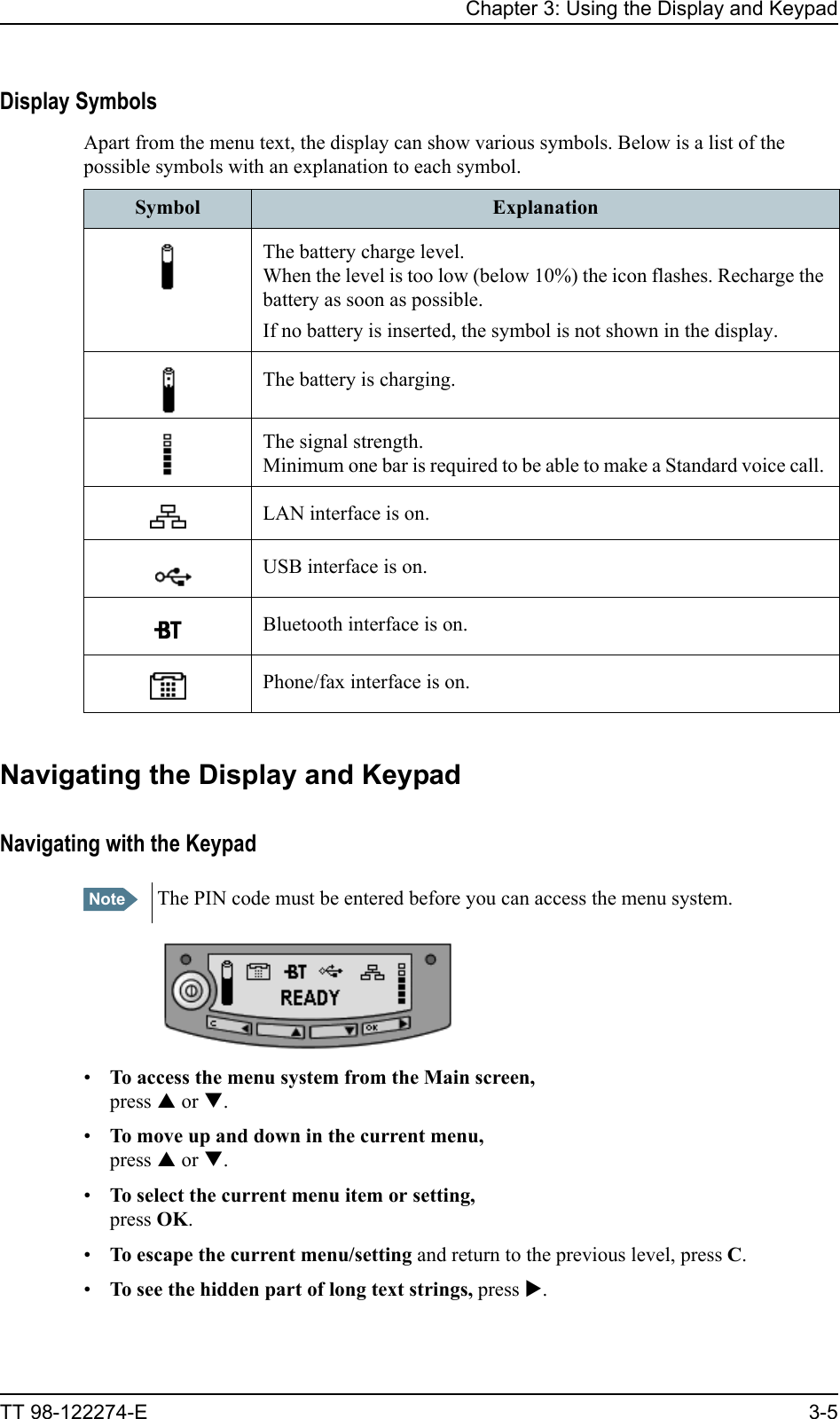 Chapter 3: Using the Display and KeypadTT 98-122274-E 3-5Display SymbolsApart from the menu text, the display can show various symbols. Below is a list of the possible symbols with an explanation to each symbol.Navigating the Display and KeypadNavigating with the Keypad•To access the menu system from the Main screen,press S or T.•To move up and down in the current menu,press S or T.•To select the current menu item or setting,press OK.•To escape the current menu/setting and return to the previous level, press C.•To see the hidden part of long text strings, press X. Symbol ExplanationThe battery charge level. When the level is too low (below 10%) the icon flashes. Recharge the battery as soon as possible.If no battery is inserted, the symbol is not shown in the display.The battery is charging.The signal strength. Minimum one bar is required to be able to make a Standard voice call. LAN interface is on. USB interface is on.Bluetooth interface is on.Phone/fax interface is on.Note The PIN code must be entered before you can access the menu system.