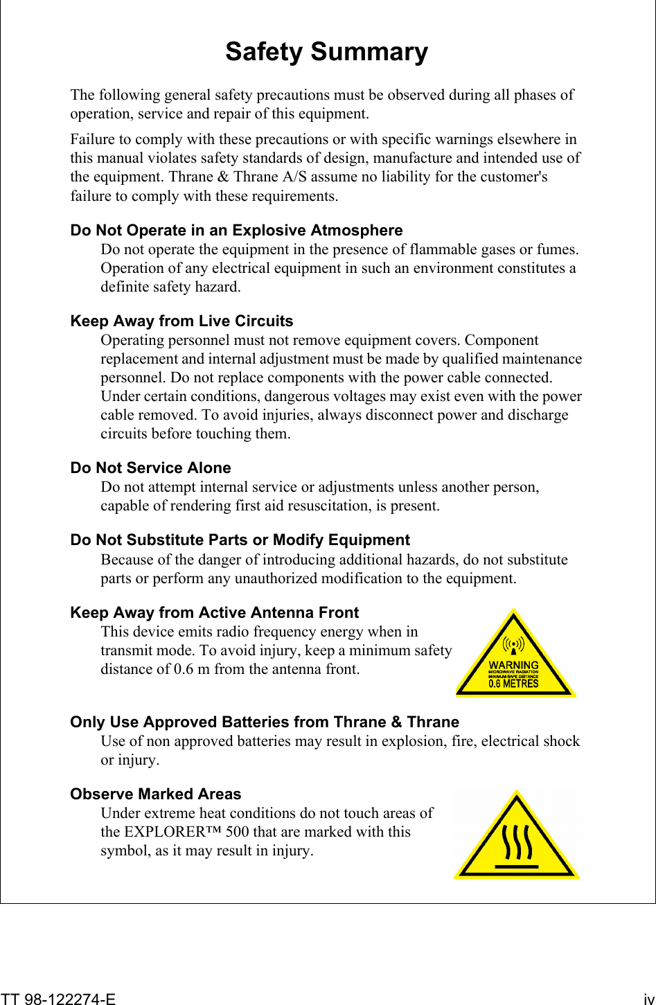 TT 98-122274-E ivSafety Summary 1The following general safety precautions must be observed during all phases of operation, service and repair of this equipment. Failure to comply with these precautions or with specific warnings elsewhere in this manual violates safety standards of design, manufacture and intended use of the equipment. Thrane &amp; Thrane A/S assume no liability for the customer&apos;s failure to comply with these requirements.Do Not Operate in an Explosive AtmosphereDo not operate the equipment in the presence of flammable gases or fumes. Operation of any electrical equipment in such an environment constitutes a definite safety hazard.Keep Away from Live CircuitsOperating personnel must not remove equipment covers. Component replacement and internal adjustment must be made by qualified maintenance personnel. Do not replace components with the power cable connected. Under certain conditions, dangerous voltages may exist even with the power cable removed. To avoid injuries, always disconnect power and discharge circuits before touching them.Do Not Service AloneDo not attempt internal service or adjustments unless another person, capable of rendering first aid resuscitation, is present.Do Not Substitute Parts or Modify EquipmentBecause of the danger of introducing additional hazards, do not substitute parts or perform any unauthorized modification to the equipment.Keep Away from Active Antenna FrontThis device emits radio frequency energy when in transmit mode. To avoid injury, keep a minimum safety distance of 0.6 m from the antenna front.Only Use Approved Batteries from Thrane &amp; ThraneUse of non approved batteries may result in explosion, fire, electrical shock or injury. Observe Marked AreasUnder extreme heat conditions do not touch areas of the EXPLORER™ 500 that are marked with this symbol, as it may result in injury. 