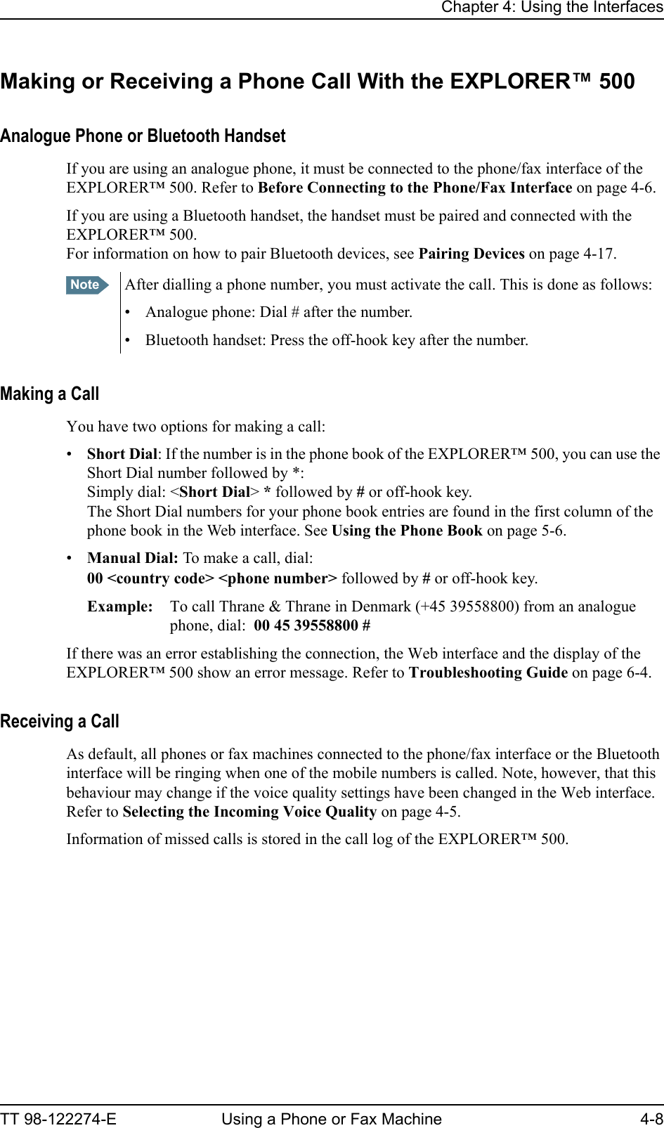 Chapter 4: Using the InterfacesTT 98-122274-E Using a Phone or Fax Machine 4-8Making or Receiving a Phone Call With the EXPLORER™ 500Analogue Phone or Bluetooth HandsetIf you are using an analogue phone, it must be connected to the phone/fax interface of the EXPLORER™ 500. Refer to Before Connecting to the Phone/Fax Interface on page 4-6.If you are using a Bluetooth handset, the handset must be paired and connected with the EXPLORER™ 500.For information on how to pair Bluetooth devices, see Pairing Devices on page 4-17.Making a CallYou have two options for making a call:•Short Dial: If the number is in the phone book of the EXPLORER™ 500, you can use the Short Dial number followed by *: Simply dial: &lt;Short Dial&gt; * followed by # or off-hook key.The Short Dial numbers for your phone book entries are found in the first column of the phone book in the Web interface. See Using the Phone Book on page 5-6.•Manual Dial: To make a call, dial:00 &lt;country code&gt; &lt;phone number&gt; followed by # or off-hook key.Example: To call Thrane &amp; Thrane in Denmark (+45 39558800) from an analogue phone, dial:  00 45 39558800 #If there was an error establishing the connection, the Web interface and the display of the EXPLORER™ 500 show an error message. Refer to Troubleshooting Guide on page 6-4.Receiving a CallAs default, all phones or fax machines connected to the phone/fax interface or the Bluetooth interface will be ringing when one of the mobile numbers is called. Note, however, that this behaviour may change if the voice quality settings have been changed in the Web interface. Refer to Selecting the Incoming Voice Quality on page 4-5.Information of missed calls is stored in the call log of the EXPLORER™ 500.Note After dialling a phone number, you must activate the call. This is done as follows:• Analogue phone: Dial # after the number.• Bluetooth handset: Press the off-hook key after the number.