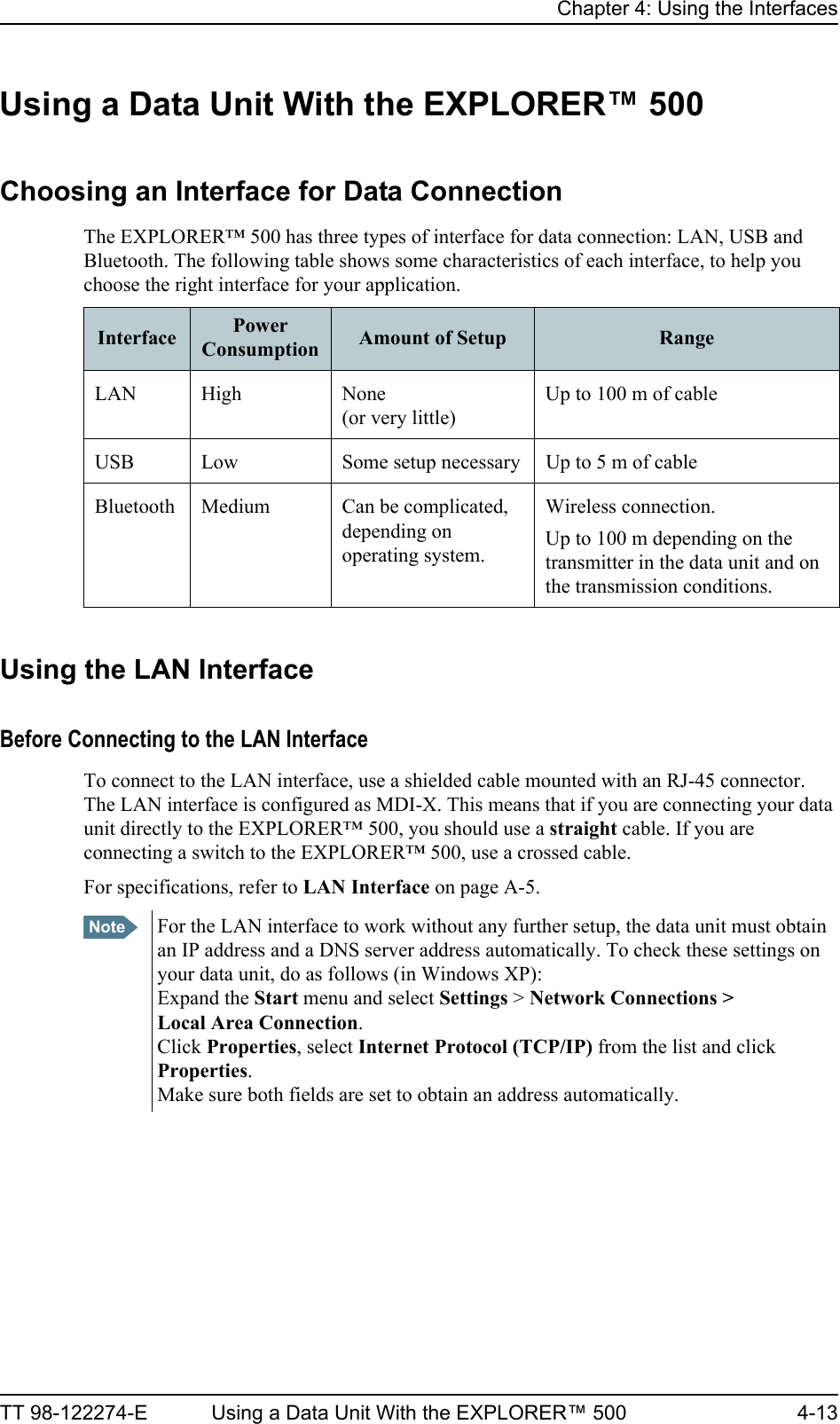 Chapter 4: Using the InterfacesTT 98-122274-E Using a Data Unit With the EXPLORER™ 500 4-13Using a Data Unit With the EXPLORER™ 500Choosing an Interface for Data ConnectionThe EXPLORER™ 500 has three types of interface for data connection: LAN, USB and Bluetooth. The following table shows some characteristics of each interface, to help you choose the right interface for your application.Using the LAN InterfaceBefore Connecting to the LAN InterfaceTo connect to the LAN interface, use a shielded cable mounted with an RJ-45 connector. The LAN interface is configured as MDI-X. This means that if you are connecting your data unit directly to the EXPLORER™ 500, you should use a straight cable. If you are connecting a switch to the EXPLORER™ 500, use a crossed cable.For specifications, refer to LAN Interface on page A-5.Interface Power Consumption Amount of Setup RangeLAN High None (or very little)Up to 100 m of cableUSB Low Some setup necessary Up to 5 m of cableBluetooth Medium Can be complicated, depending on operating system.Wireless connection.Up to 100 m depending on the transmitter in the data unit and on the transmission conditions.Note For the LAN interface to work without any further setup, the data unit must obtain an IP address and a DNS server address automatically. To check these settings on your data unit, do as follows (in Windows XP):Expand the Start menu and select Settings &gt; Network Connections &gt; Local Area Connection. Click Properties, select Internet Protocol (TCP/IP) from the list and click Properties. Make sure both fields are set to obtain an address automatically.