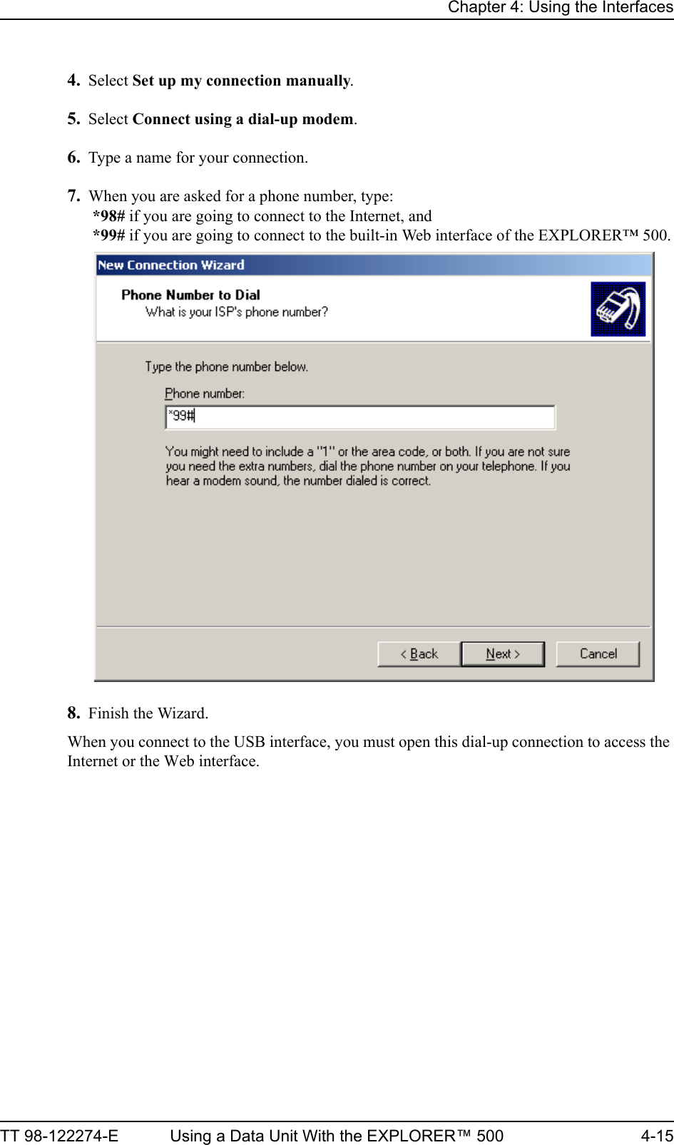 Chapter 4: Using the InterfacesTT 98-122274-E Using a Data Unit With the EXPLORER™ 500 4-154. Select Set up my connection manually.5. Select Connect using a dial-up modem.6. Type a name for your connection.7. When you are asked for a phone number, type: *98# if you are going to connect to the Internet, and *99# if you are going to connect to the built-in Web interface of the EXPLORER™ 500.8. Finish the Wizard.When you connect to the USB interface, you must open this dial-up connection to access the Internet or the Web interface.