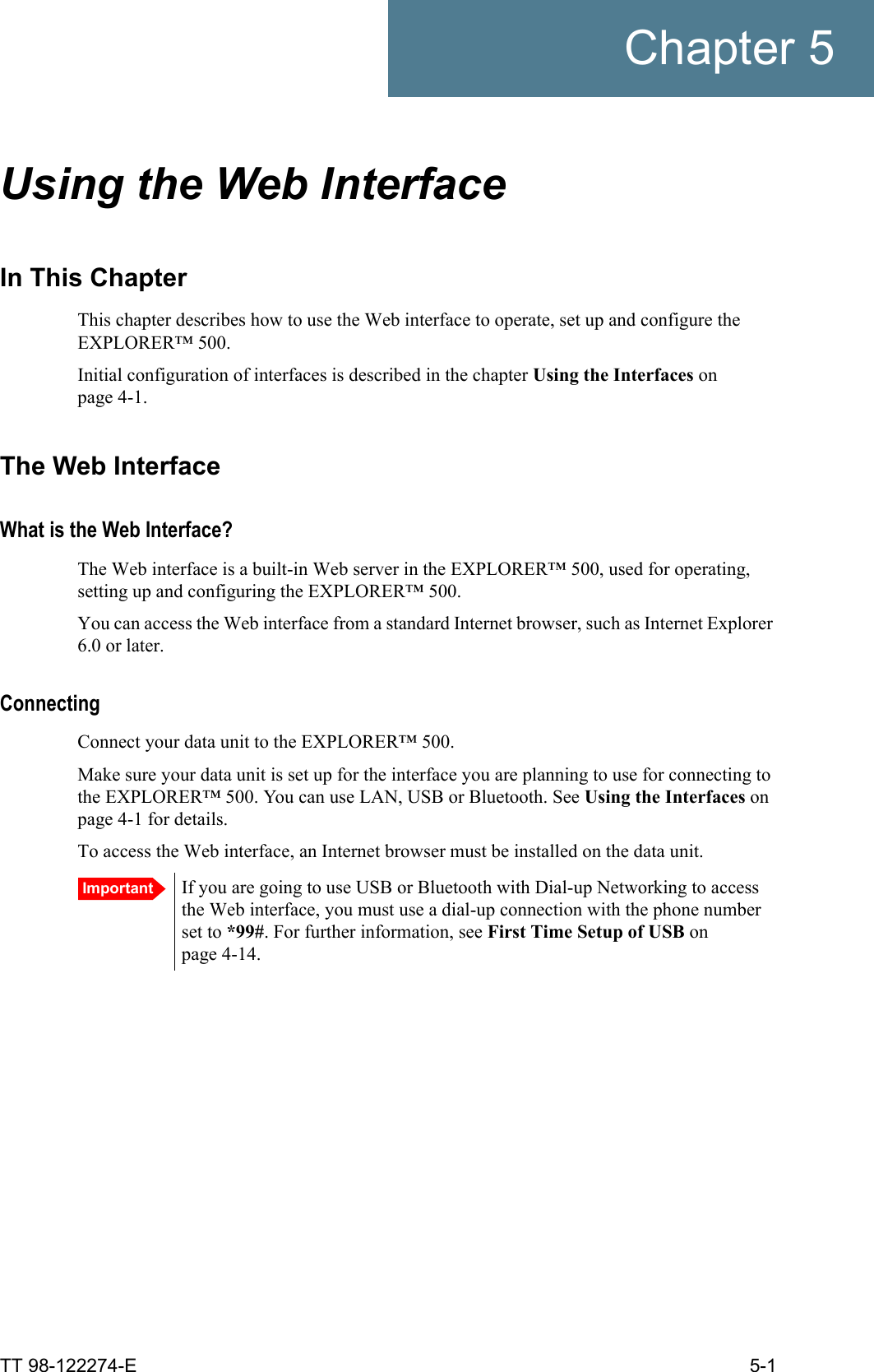 TT 98-122274-E 5-1Chapter 5Using the Web Interface 5In This ChapterThis chapter describes how to use the Web interface to operate, set up and configure the EXPLORER™ 500. Initial configuration of interfaces is described in the chapter Using the Interfaces on page 4-1.The Web InterfaceWhat is the Web Interface?The Web interface is a built-in Web server in the EXPLORER™ 500, used for operating, setting up and configuring the EXPLORER™ 500. You can access the Web interface from a standard Internet browser, such as Internet Explorer 6.0 or later.ConnectingConnect your data unit to the EXPLORER™ 500.Make sure your data unit is set up for the interface you are planning to use for connecting to the EXPLORER™ 500. You can use LAN, USB or Bluetooth. See Using the Interfaces on page 4-1 for details.To access the Web interface, an Internet browser must be installed on the data unit. Important If you are going to use USB or Bluetooth with Dial-up Networking to access the Web interface, you must use a dial-up connection with the phone number set to *99#. For further information, see First Time Setup of USB on page 4-14.