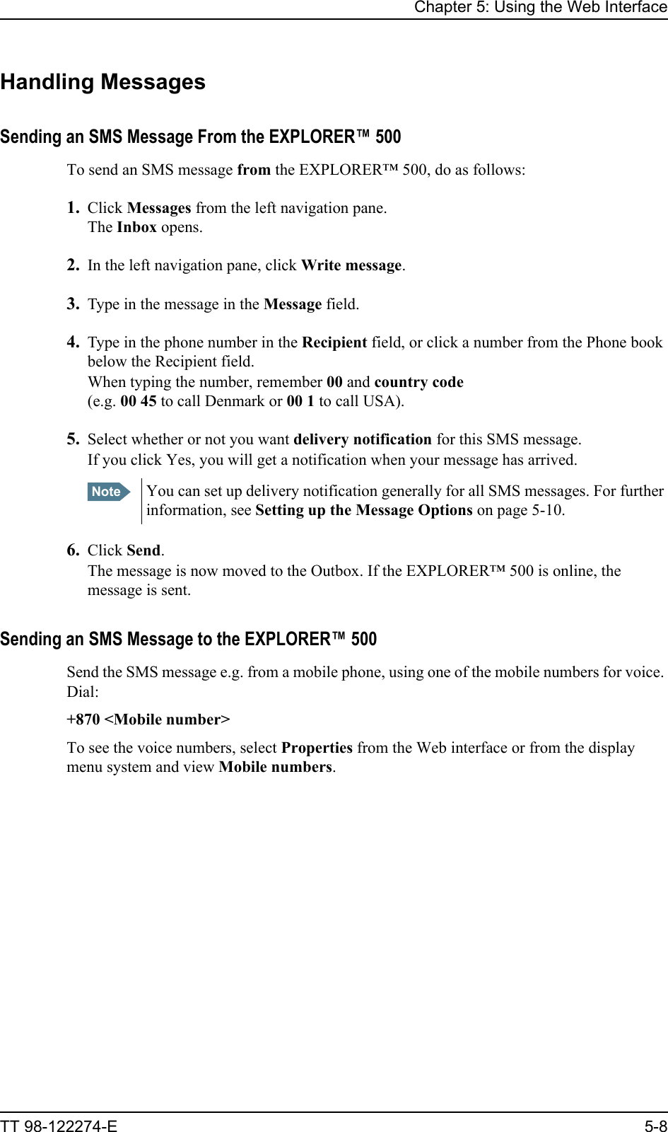 Chapter 5: Using the Web InterfaceTT 98-122274-E 5-8Handling MessagesSending an SMS Message From the EXPLORER™ 500To send an SMS message from the EXPLORER™ 500, do as follows:1. Click Messages from the left navigation pane.The Inbox opens.2. In the left navigation pane, click Write message.3. Type in the message in the Message field.4. Type in the phone number in the Recipient field, or click a number from the Phone book below the Recipient field. When typing the number, remember 00 and country code(e.g. 00 45 to call Denmark or 00 1 to call USA).5. Select whether or not you want delivery notification for this SMS message. If you click Yes, you will get a notification when your message has arrived.6. Click Send.The message is now moved to the Outbox. If the EXPLORER™ 500 is online, the message is sent.Sending an SMS Message to the EXPLORER™ 500Send the SMS message e.g. from a mobile phone, using one of the mobile numbers for voice. Dial:+870 &lt;Mobile number&gt;To see the voice numbers, select Properties from the Web interface or from the display menu system and view Mobile numbers.Note You can set up delivery notification generally for all SMS messages. For further information, see Setting up the Message Options on page 5-10.