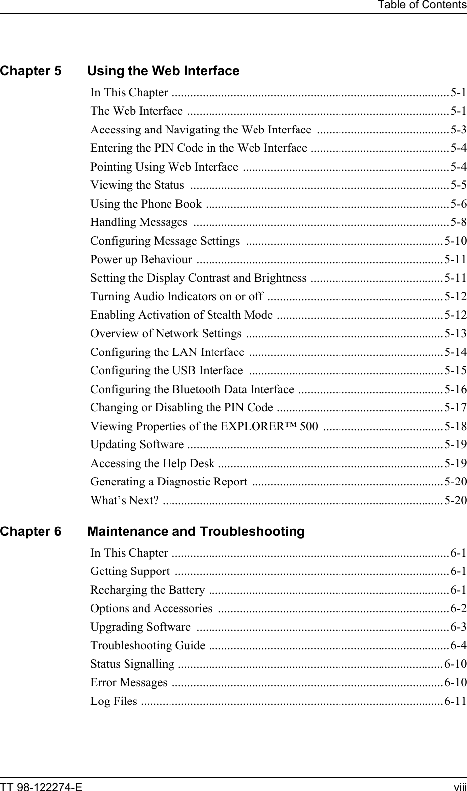 Table of ContentsTT 98-122274-E viiiChapter 5 Using the Web InterfaceIn This Chapter ..........................................................................................5-1The Web Interface .....................................................................................5-1Accessing and Navigating the Web Interface  ...........................................5-3Entering the PIN Code in the Web Interface .............................................5-4Pointing Using Web Interface ...................................................................5-4Viewing the Status ....................................................................................5-5Using the Phone Book ...............................................................................5-6Handling Messages  ...................................................................................5-8Configuring Message Settings ................................................................5-10Power up Behaviour ................................................................................5-11Setting the Display Contrast and Brightness ...........................................5-11Turning Audio Indicators on or off  .........................................................5-12Enabling Activation of Stealth Mode ......................................................5-12Overview of Network Settings ................................................................5-13Configuring the LAN Interface ...............................................................5-14Configuring the USB Interface ...............................................................5-15Configuring the Bluetooth Data Interface ...............................................5-16Changing or Disabling the PIN Code ......................................................5-17Viewing Properties of the EXPLORER™ 500  .......................................5-18Updating Software ...................................................................................5-19Accessing the Help Desk .........................................................................5-19Generating a Diagnostic Report  ..............................................................5-20What’s Next? ...........................................................................................5-20Chapter 6 Maintenance and TroubleshootingIn This Chapter ..........................................................................................6-1Getting Support .........................................................................................6-1Recharging the Battery ..............................................................................6-1Options and Accessories  ...........................................................................6-2Upgrading Software  ..................................................................................6-3Troubleshooting Guide ..............................................................................6-4Status Signalling ......................................................................................6-10Error Messages ........................................................................................6-10Log Files ..................................................................................................6-11