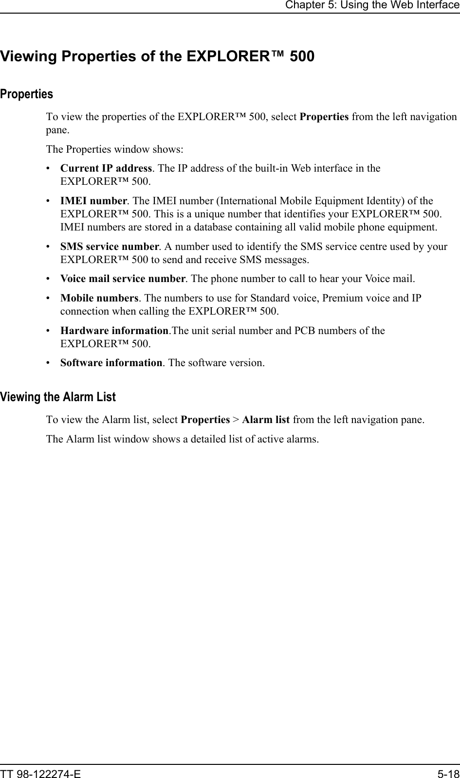 Chapter 5: Using the Web InterfaceTT 98-122274-E 5-18Viewing Properties of the EXPLORER™ 500PropertiesTo view the properties of the EXPLORER™ 500, select Properties from the left navigation pane.The Properties window shows:•Current IP address. The IP address of the built-in Web interface in the EXPLORER™ 500.•IMEI number. The IMEI number (International Mobile Equipment Identity) of the EXPLORER™ 500. This is a unique number that identifies your EXPLORER™ 500. IMEI numbers are stored in a database containing all valid mobile phone equipment.•SMS service number. A number used to identify the SMS service centre used by your EXPLORER™ 500 to send and receive SMS messages.•Voice mail service number. The phone number to call to hear your Voice mail.•Mobile numbers. The numbers to use for Standard voice, Premium voice and IP connection when calling the EXPLORER™ 500.•Hardware information.The unit serial number and PCB numbers of the EXPLORER™ 500.•Software information. The software version.Viewing the Alarm ListTo view the Alarm list, select Properties &gt; Alarm list from the left navigation pane.The Alarm list window shows a detailed list of active alarms. 