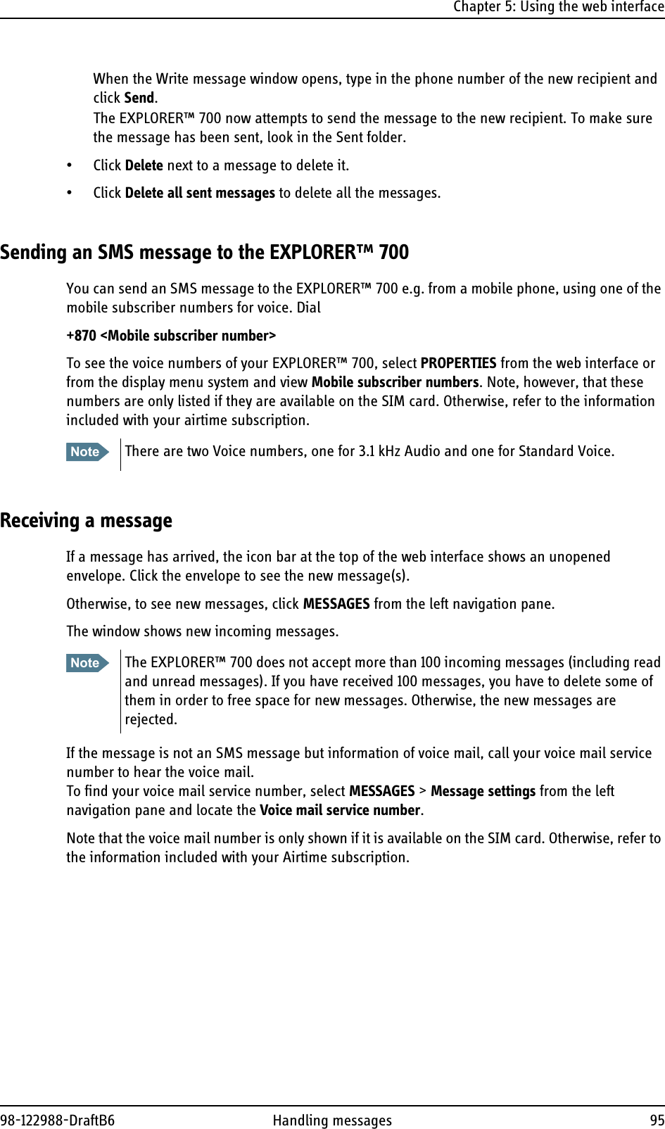 Chapter 5: Using the web interface98-122988-DraftB6 Handling messages 95When the Write message window opens, type in the phone number of the new recipient and click Send.The EXPLORER™ 700 now attempts to send the message to the new recipient. To make sure the message has been sent, look in the Sent folder.• Click Delete next to a message to delete it.• Click Delete all sent messages to delete all the messages.Sending an SMS message to the EXPLORER™ 700You can send an SMS message to the EXPLORER™ 700 e.g. from a mobile phone, using one of the mobile subscriber numbers for voice. Dial+870 &lt;Mobile subscriber number&gt;To see the voice numbers of your EXPLORER™ 700, select PROPERTIES from the web interface or from the display menu system and view Mobile subscriber numbers. Note, however, that these numbers are only listed if they are available on the SIM card. Otherwise, refer to the information included with your airtime subscription.Receiving a messageIf a message has arrived, the icon bar at the top of the web interface shows an unopened envelope. Click the envelope to see the new message(s).Otherwise, to see new messages, click MESSAGES from the left navigation pane. The window shows new incoming messages. If the message is not an SMS message but information of voice mail, call your voice mail service number to hear the voice mail.To find your voice mail service number, select MESSAGES &gt; Message settings from the left navigation pane and locate the Voice mail service number. Note that the voice mail number is only shown if it is available on the SIM card. Otherwise, refer to the information included with your Airtime subscription.Note There are two Voice numbers, one for 3.1 kHz Audio and one for Standard Voice.Note The EXPLORER™ 700 does not accept more than 100 incoming messages (including read and unread messages). If you have received 100 messages, you have to delete some of them in order to free space for new messages. Otherwise, the new messages are rejected.