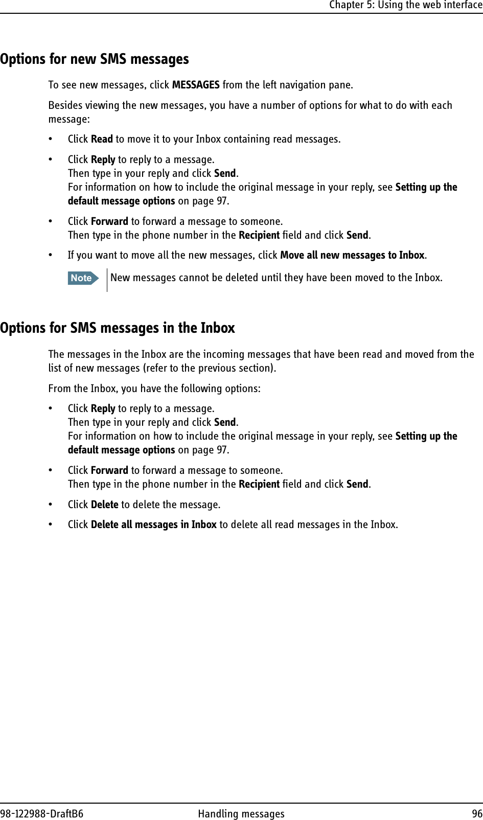 Chapter 5: Using the web interface98-122988-DraftB6 Handling messages 96Options for new SMS messagesTo see new messages, click MESSAGES from the left navigation pane. Besides viewing the new messages, you have a number of options for what to do with each message:• Click Read to move it to your Inbox containing read messages.• Click Reply to reply to a message. Then type in your reply and click Send.For information on how to include the original message in your reply, see Setting up the default message options on page 97.• Click Forward to forward a message to someone. Then type in the phone number in the Recipient field and click Send.• If you want to move all the new messages, click Move all new messages to Inbox.Options for SMS messages in the InboxThe messages in the Inbox are the incoming messages that have been read and moved from the list of new messages (refer to the previous section).From the Inbox, you have the following options:• Click Reply to reply to a message. Then type in your reply and click Send.For information on how to include the original message in your reply, see Setting up the default message options on page 97.• Click Forward to forward a message to someone. Then type in the phone number in the Recipient field and click Send.• Click Delete to delete the message. • Click Delete all messages in Inbox to delete all read messages in the Inbox. Note New messages cannot be deleted until they have been moved to the Inbox.