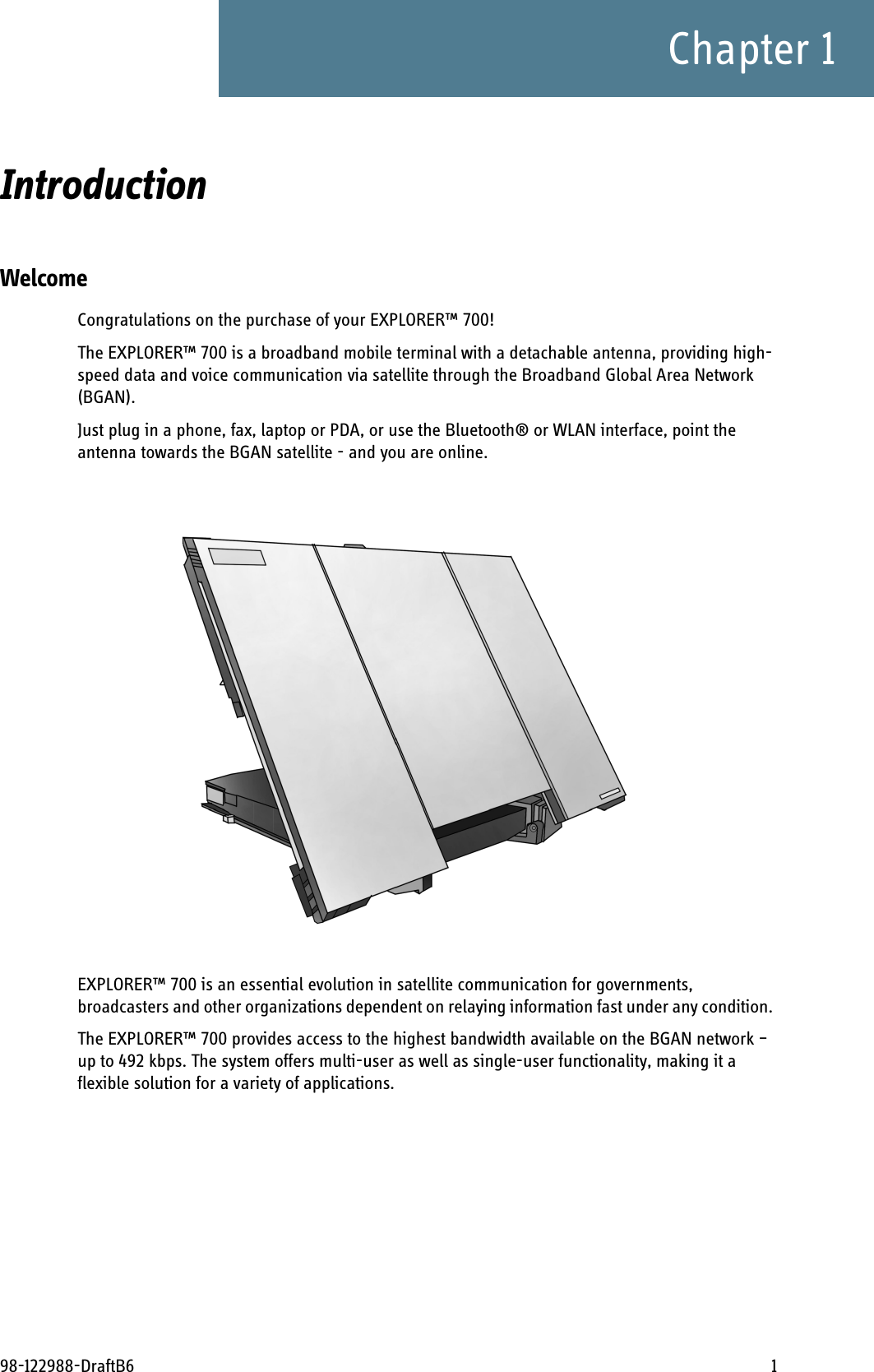 98-122988-DraftB6 1Chapter 1Introduction 1WelcomeCongratulations on the purchase of your EXPLORER™ 700!The EXPLORER™ 700 is a broadband mobile terminal with a detachable antenna, providing high-speed data and voice communication via satellite through the Broadband Global Area Network (BGAN).Just plug in a phone, fax, laptop or PDA, or use the Bluetooth® or WLAN interface, point the antenna towards the BGAN satellite - and you are online.EXPLORER™ 700 is an essential evolution in satellite communication for governments, broadcasters and other organizations dependent on relaying information fast under any condition. The EXPLORER™ 700 provides access to the highest bandwidth available on the BGAN network – up to 492 kbps. The system offers multi-user as well as single-user functionality, making it a flexible solution for a variety of applications.