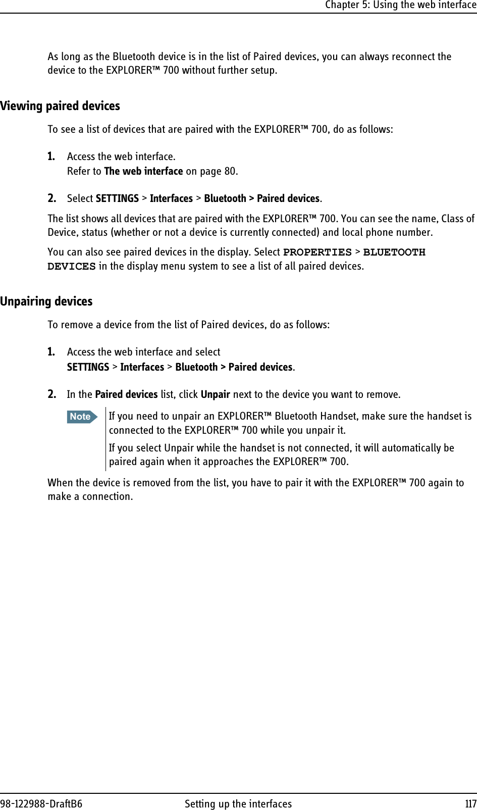 Chapter 5: Using the web interface98-122988-DraftB6 Setting up the interfaces 117As long as the Bluetooth device is in the list of Paired devices, you can always reconnect the device to the EXPLORER™ 700 without further setup.Viewing paired devicesTo see a list of devices that are paired with the EXPLORER™ 700, do as follows:1. Access the web interface.Refer to The web interface on page 80.2. Select SETTINGS &gt; Interfaces &gt; Bluetooth &gt; Paired devices.The list shows all devices that are paired with the EXPLORER™ 700. You can see the name, Class of Device, status (whether or not a device is currently connected) and local phone number.You can also see paired devices in the display. Select PROPERTIES &gt; BLUETOOTH DEVICES in the display menu system to see a list of all paired devices.Unpairing devicesTo remove a device from the list of Paired devices, do as follows:1. Access the web interface and select SETTINGS &gt; Interfaces &gt; Bluetooth &gt; Paired devices.2. In the Paired devices list, click Unpair next to the device you want to remove.When the device is removed from the list, you have to pair it with the EXPLORER™ 700 again to make a connection.Note If you need to unpair an EXPLORER™ Bluetooth Handset, make sure the handset is connected to the EXPLORER™ 700 while you unpair it. If you select Unpair while the handset is not connected, it will automatically be paired again when it approaches the EXPLORER™ 700.