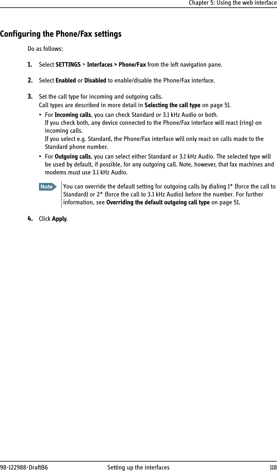 Chapter 5: Using the web interface98-122988-DraftB6 Setting up the interfaces 118Configuring the Phone/Fax settingsDo as follows:1. Select SETTINGS &gt; Interfaces &gt; Phone/Fax from the left navigation pane.2. Select Enabled or Disabled to enable/disable the Phone/Fax interface.3. Set the call type for incoming and outgoing calls. Call types are described in more detail in Selecting the call type on page 51.•For Incoming calls, you can check Standard or 3.1 kHz Audio or both. If you check both, any device connected to the Phone/Fax interface will react (ring) on incoming calls. If you select e.g. Standard, the Phone/Fax interface will only react on calls made to the Standard phone number.•For Outgoing calls, you can select either Standard or 3.1 kHz Audio. The selected type will be used by default, if possible, for any outgoing call. Note, however, that fax machines and modems must use 3.1 kHz Audio.4. Click Apply.Note You can override the default setting for outgoing calls by dialing 1* (force the call to Standard) or 2* (force the call to 3.1 kHz Audio) before the number. For further information, see Overriding the default outgoing call type on page 51.