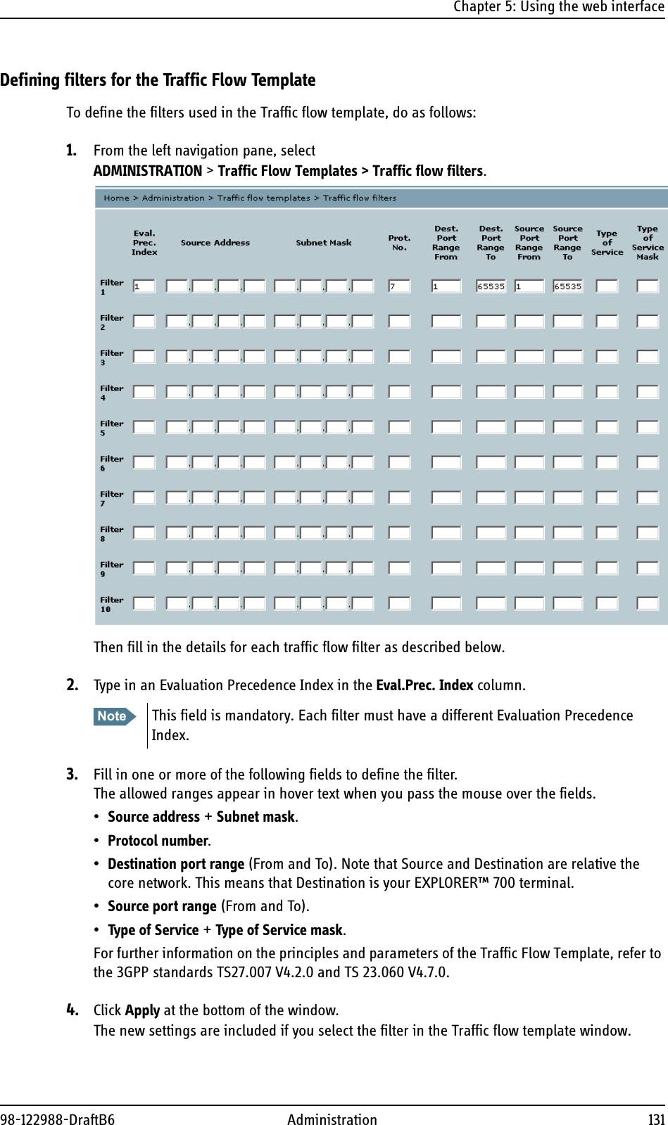 Chapter 5: Using the web interface98-122988-DraftB6 Administration 131Defining filters for the Traffic Flow TemplateTo define the filters used in the Traffic flow template, do as follows:1. From the left navigation pane, select ADMINISTRATION &gt; Traffic Flow Templates &gt; Traffic flow filters.Then fill in the details for each traffic flow filter as described below.2. Type in an Evaluation Precedence Index in the Eval.Prec. Index column.3. Fill in one or more of the following fields to define the filter.The allowed ranges appear in hover text when you pass the mouse over the fields.•Source address + Subnet mask.•Protocol number.•Destination port range (From and To). Note that Source and Destination are relative the core network. This means that Destination is your EXPLORER™ 700 terminal.•Source port range (From and To).•Type of Service + Type of Service mask.For further information on the principles and parameters of the Traffic Flow Template, refer to the 3GPP standards TS27.007 V4.2.0 and TS 23.060 V4.7.0.4. Click Apply at the bottom of the window.The new settings are included if you select the filter in the Traffic flow template window.Note This field is mandatory. Each filter must have a different Evaluation Precedence Index. 