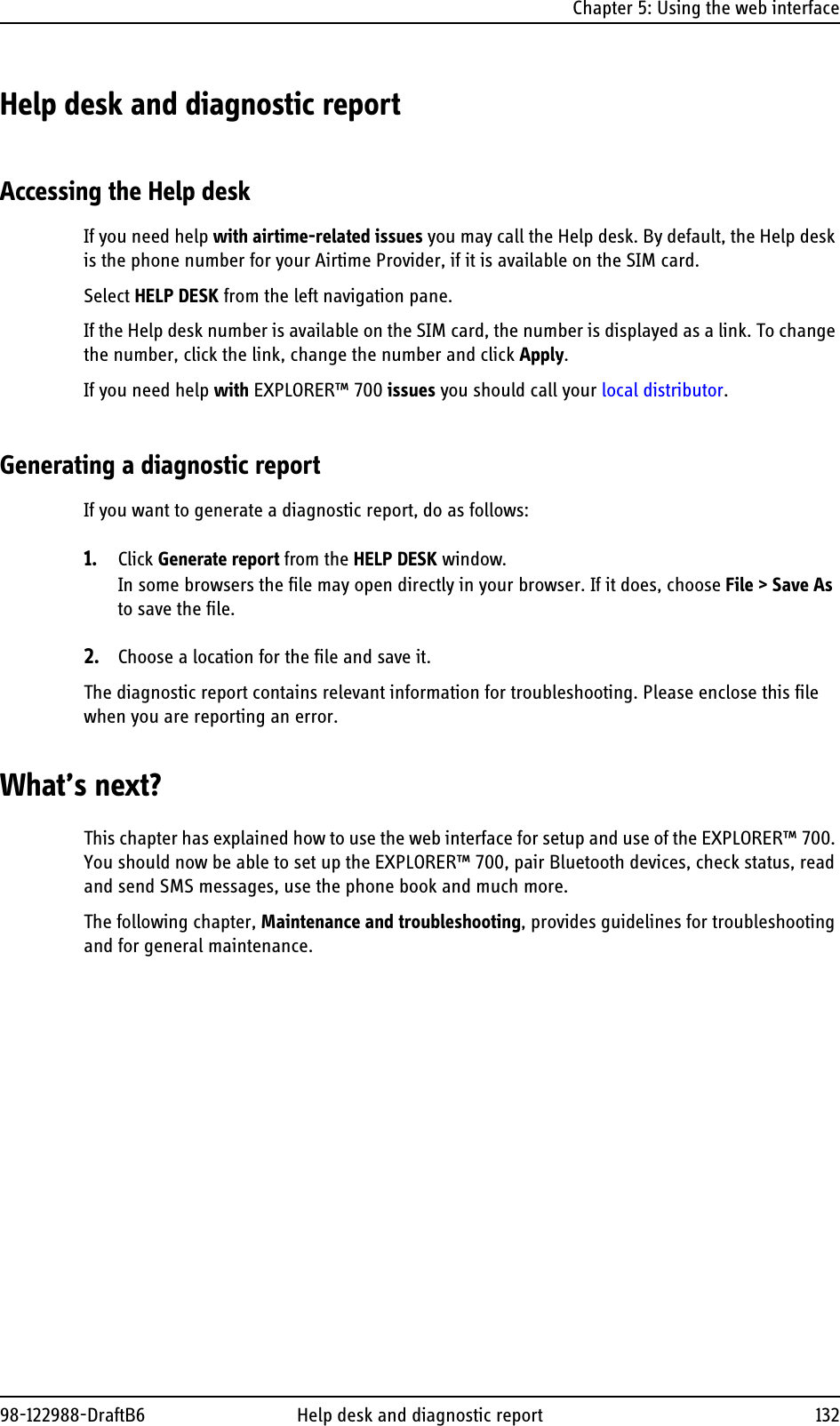 Chapter 5: Using the web interface98-122988-DraftB6 Help desk and diagnostic report 132Help desk and diagnostic reportAccessing the Help deskIf you need help with airtime-related issues you may call the Help desk. By default, the Help desk is the phone number for your Airtime Provider, if it is available on the SIM card.Select HELP DESK from the left navigation pane.If the Help desk number is available on the SIM card, the number is displayed as a link. To change the number, click the link, change the number and click Apply.If you need help with EXPLORER™ 700 issues you should call your local distributor.Generating a diagnostic reportIf you want to generate a diagnostic report, do as follows:1. Click Generate report from the HELP DESK window. In some browsers the file may open directly in your browser. If it does, choose File &gt; Save As to save the file.2. Choose a location for the file and save it.The diagnostic report contains relevant information for troubleshooting. Please enclose this file when you are reporting an error.What’s next?This chapter has explained how to use the web interface for setup and use of the EXPLORER™ 700. You should now be able to set up the EXPLORER™ 700, pair Bluetooth devices, check status, read and send SMS messages, use the phone book and much more.The following chapter, Maintenance and troubleshooting, provides guidelines for troubleshooting and for general maintenance.