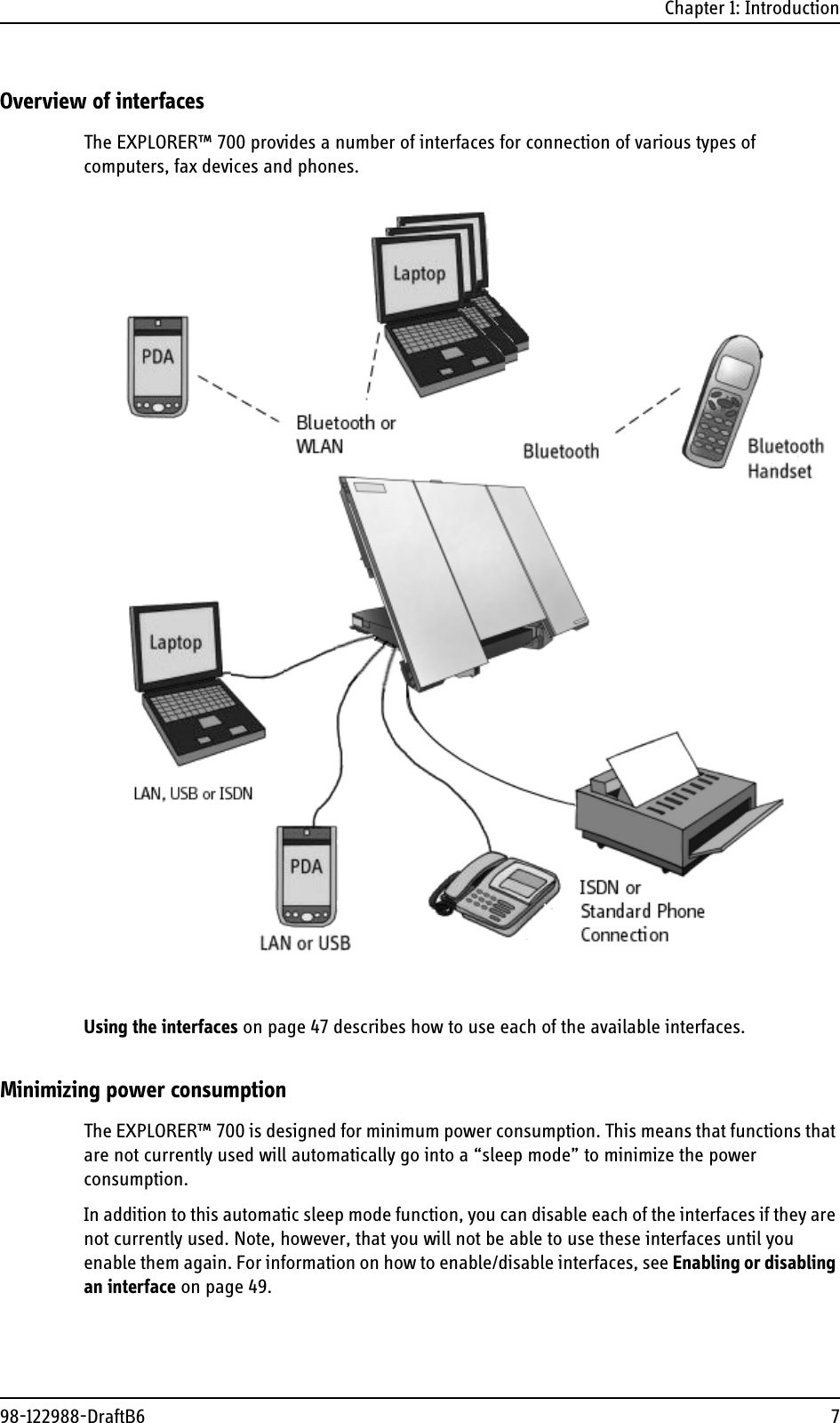 Chapter 1: Introduction98-122988-DraftB6 7Overview of interfacesThe EXPLORER™ 700 provides a number of interfaces for connection of various types of computers, fax devices and phones. Using the interfaces on page 47 describes how to use each of the available interfaces.Minimizing power consumptionThe EXPLORER™ 700 is designed for minimum power consumption. This means that functions that are not currently used will automatically go into a “sleep mode” to minimize the power consumption.In addition to this automatic sleep mode function, you can disable each of the interfaces if they are not currently used. Note, however, that you will not be able to use these interfaces until you enable them again. For information on how to enable/disable interfaces, see Enabling or disabling an interface on page 49.