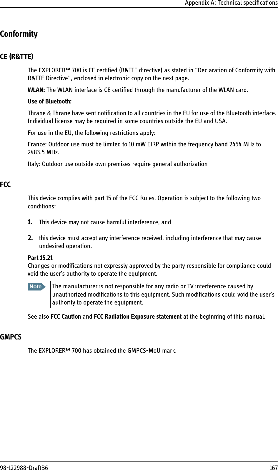 Appendix A: Technical specifications98-122988-DraftB6 167ConformityCE (R&amp;TTE)The EXPLORER™ 700 is CE certified (R&amp;TTE directive) as stated in “Declaration of Conformity with R&amp;TTE Directive”, enclosed in electronic copy on the next page.WLAN: The WLAN interface is CE certified through the manufacturer of the WLAN card.Use of Bluetooth:Thrane &amp; Thrane have sent notification to all countries in the EU for use of the Bluetooth interface. Individual license may be required in some countries outside the EU and USA.For use in the EU, the following restrictions apply:France: Outdoor use must be limited to 10 mW EIRP within the frequency band 2454 MHz to 2483.5 MHz.Italy: Outdoor use outside own premises require general authorizationFCCThis device complies with part 15 of the FCC Rules. Operation is subject to the following two conditions:1. This device may not cause harmful interference, and 2. this device must accept any interference received, including interference that may cause undesired operation.Part 15.21Changes or modifications not expressly approved by the party responsible for compliance could void the user&apos;s authority to operate the equipment.See also FCC Caution and FCC Radiation Exposure statement at the beginning of this manual.GMPCSThe EXPLORER™ 700 has obtained the GMPCS-MoU mark.Note The manufacturer is not responsible for any radio or TV interference caused by unauthorized modifications to this equipment. Such modifications could void the user&apos;s authority to operate the equipment.