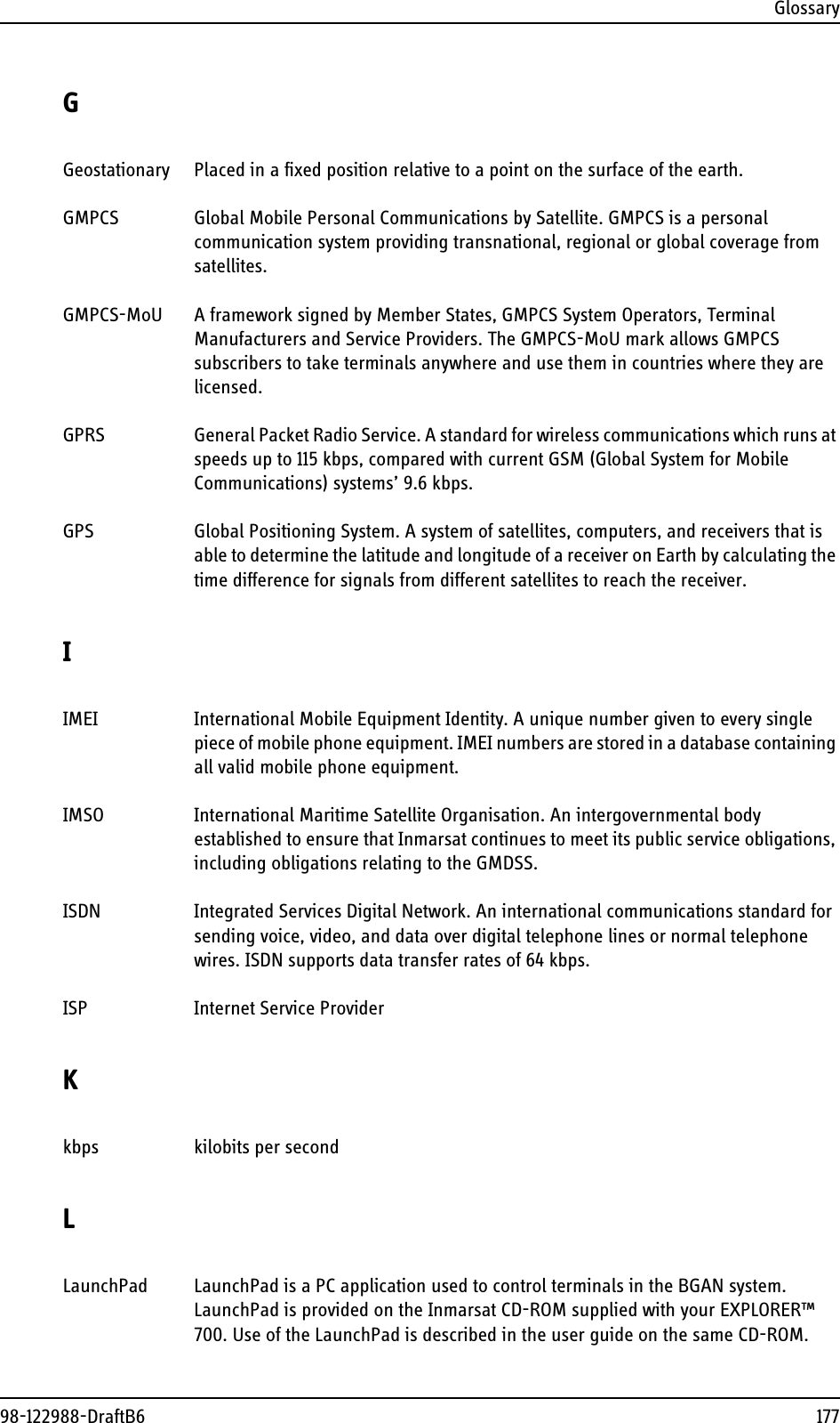 Glossary98-122988-DraftB6 177GGeostationary Placed in a fixed position relative to a point on the surface of the earth. GMPCS Global Mobile Personal Communications by Satellite. GMPCS is a personal communication system providing transnational, regional or global coverage from satellites. GMPCS-MoU A framework signed by Member States, GMPCS System Operators, Terminal Manufacturers and Service Providers. The GMPCS-MoU mark allows GMPCS subscribers to take terminals anywhere and use them in countries where they are licensed. GPRS General Packet Radio Service. A standard for wireless communications which runs at speeds up to 115 kbps, compared with current GSM (Global System for Mobile Communications) systems’ 9.6 kbps. GPS Global Positioning System. A system of satellites, computers, and receivers that is able to determine the latitude and longitude of a receiver on Earth by calculating the time difference for signals from different satellites to reach the receiver. IIMEI International Mobile Equipment Identity. A unique number given to every single piece of mobile phone equipment. IMEI numbers are stored in a database containing all valid mobile phone equipment. IMSO International Maritime Satellite Organisation. An intergovernmental body established to ensure that Inmarsat continues to meet its public service obligations, including obligations relating to the GMDSS. ISDN Integrated Services Digital Network. An international communications standard for sending voice, video, and data over digital telephone lines or normal telephone wires. ISDN supports data transfer rates of 64 kbps. ISP Internet Service Provider Kkbps kilobits per second LLaunchPad LaunchPad is a PC application used to control terminals in the BGAN system. LaunchPad is provided on the Inmarsat CD-ROM supplied with your EXPLORER™ 700. Use of the LaunchPad is described in the user guide on the same CD-ROM. 