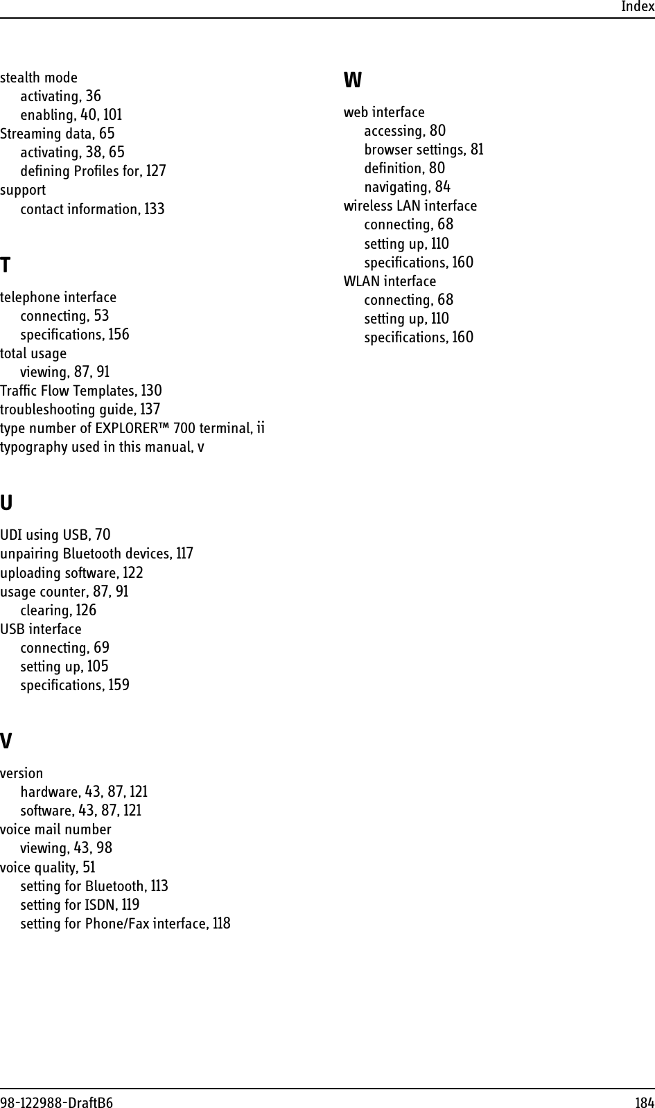 Index98-122988-DraftB6 184stealth modeactivating, 36enabling, 40, 101Streaming data, 65activating, 38, 65defining Profiles for, 127supportcontact information, 133Ttelephone interfaceconnecting, 53specifications, 156total usageviewing, 87, 91Traffic Flow Templates, 130troubleshooting guide, 137type number of EXPLORER™ 700 terminal, iitypography used in this manual, vUUDI using USB, 70unpairing Bluetooth devices, 117uploading software, 122usage counter, 87, 91clearing, 126USB interfaceconnecting, 69setting up, 105specifications, 159Vversionhardware, 43, 87, 121software, 43, 87, 121voice mail numberviewing, 43, 98voice quality, 51setting for Bluetooth, 113setting for ISDN, 119setting for Phone/Fax interface, 118Wweb interfaceaccessing, 80browser settings, 81definition, 80navigating, 84wireless LAN interfaceconnecting, 68setting up, 110specifications, 160WLAN interfaceconnecting, 68setting up, 110specifications, 160