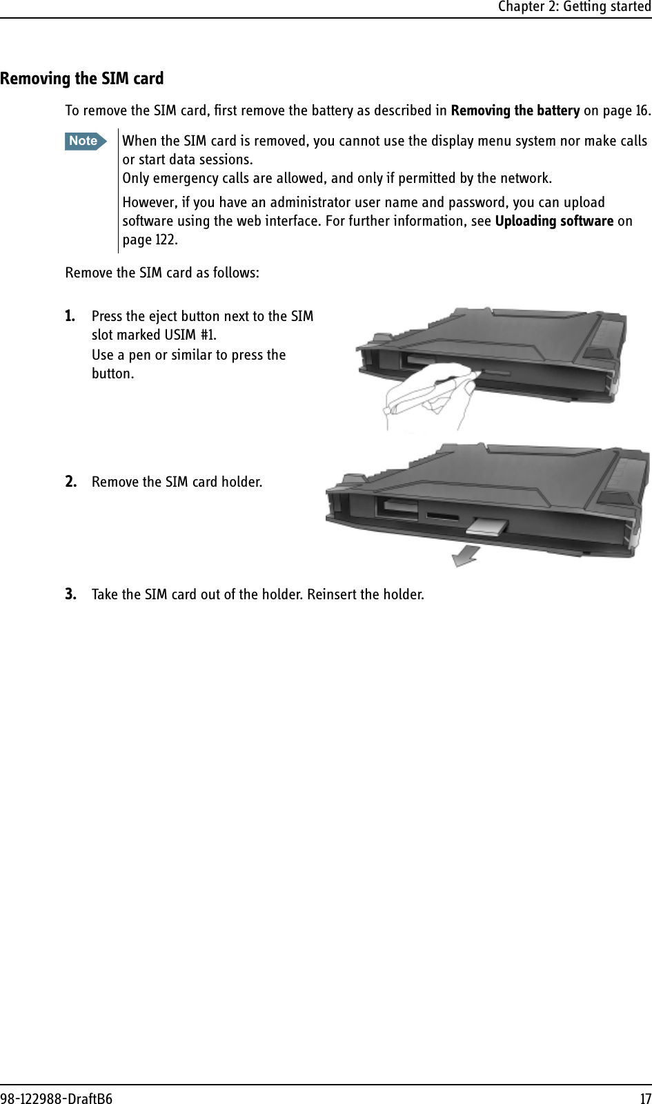 Chapter 2: Getting started98-122988-DraftB6 17Removing the SIM cardTo remove the SIM card, first remove the battery as described in Removing the battery on page 16.Remove the SIM card as follows:1. Press the eject button next to the SIM slot marked USIM #1.Use a pen or similar to press the button.2. Remove the SIM card holder.3. Take the SIM card out of the holder. Reinsert the holder.Note When the SIM card is removed, you cannot use the display menu system nor make calls or start data sessions.Only emergency calls are allowed, and only if permitted by the network.However, if you have an administrator user name and password, you can upload software using the web interface. For further information, see Uploading software on page 122.