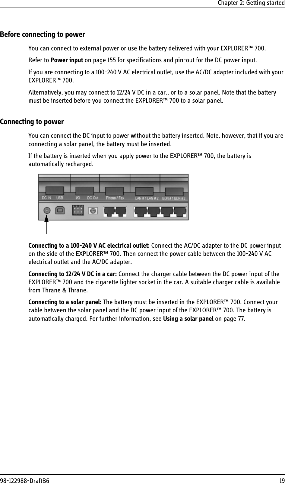 Chapter 2: Getting started98-122988-DraftB6 19Before connecting to powerYou can connect to external power or use the battery delivered with your EXPLORER™ 700.Refer to Power input on page 155 for specifications and pin-out for the DC power input.If you are connecting to a 100-240 V AC electrical outlet, use the AC/DC adapter included with your EXPLORER™ 700. Alternatively, you may connect to 12/24 V DC in a car., or to a solar panel. Note that the battery must be inserted before you connect the EXPLORER™ 700 to a solar panel.Connecting to powerYou can connect the DC input to power without the battery inserted. Note, however, that if you are connecting a solar panel, the battery must be inserted.If the battery is inserted when you apply power to the EXPLORER™ 700, the battery is automatically recharged. Connecting to a 100-240 V AC electrical outlet: Connect the AC/DC adapter to the DC power input on the side of the EXPLORER™ 700. Then connect the power cable between the 100-240 V AC electrical outlet and the AC/DC adapter. Connecting to 12/24 V DC in a car: Connect the charger cable between the DC power input of the EXPLORER™ 700 and the cigarette lighter socket in the car. A suitable charger cable is available from Thrane &amp; Thrane.Connecting to a solar panel: The battery must be inserted in the EXPLORER™ 700. Connect your cable between the solar panel and the DC power input of the EXPLORER™ 700. The battery is automatically charged. For further information, see Using a solar panel on page 77.