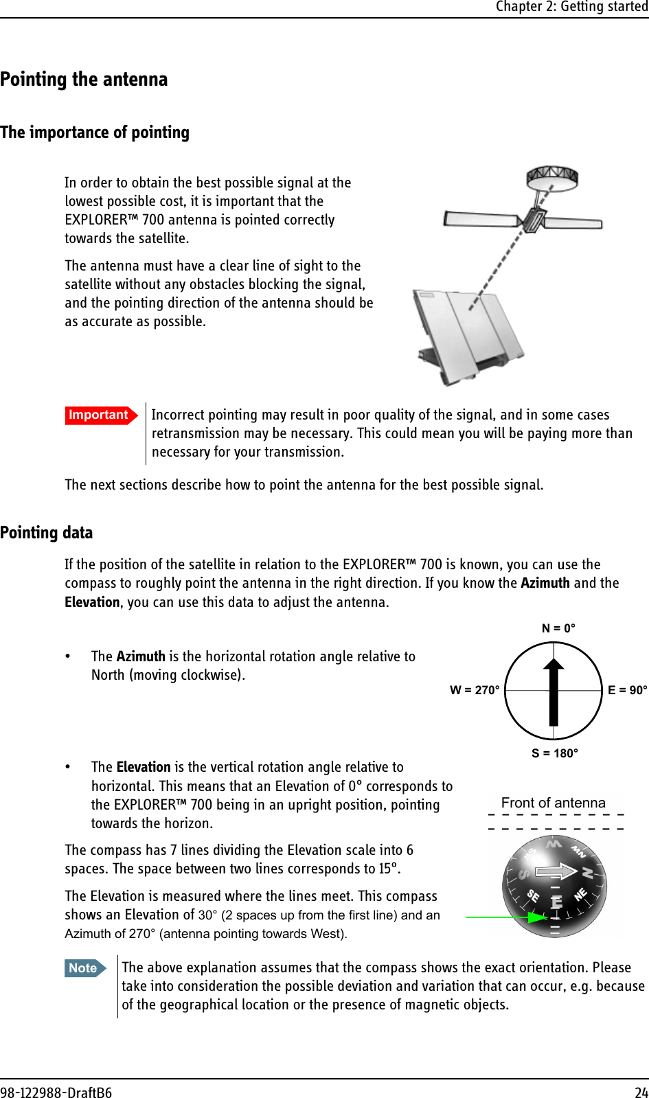 Chapter 2: Getting started98-122988-DraftB6 24Pointing the antennaThe importance of pointingIn order to obtain the best possible signal at the lowest possible cost, it is important that the EXPLORER™ 700 antenna is pointed correctly towards the satellite. The antenna must have a clear line of sight to the satellite without any obstacles blocking the signal, and the pointing direction of the antenna should be as accurate as possible.The next sections describe how to point the antenna for the best possible signal.Pointing dataIf the position of the satellite in relation to the EXPLORER™ 700 is known, you can use the compass to roughly point the antenna in the right direction. If you know the Azimuth and the Elevation, you can use this data to adjust the antenna.•The Azimuth is the horizontal rotation angle relative to North (moving clockwise).•The Elevation is the vertical rotation angle relative to horizontal. This means that an Elevation of 0° corresponds to the EXPLORER™ 700 being in an upright position, pointing towards the horizon.The compass has 7 lines dividing the Elevation scale into 6 spaces. The space between two lines corresponds to 15°.The Elevation is measured where the lines meet. This compass shows an Elevation of 30° (2 spaces up from the first line) and an Azimuth of 270° (antenna pointing towards West).Important Incorrect pointing may result in poor quality of the signal, and in some cases retransmission may be necessary. This could mean you will be paying more than necessary for your transmission.Note The above explanation assumes that the compass shows the exact orientation. Please take into consideration the possible deviation and variation that can occur, e.g. because of the geographical location or the presence of magnetic objects. N = 0°S = 180°E = 90°W = 270°Front of antenna