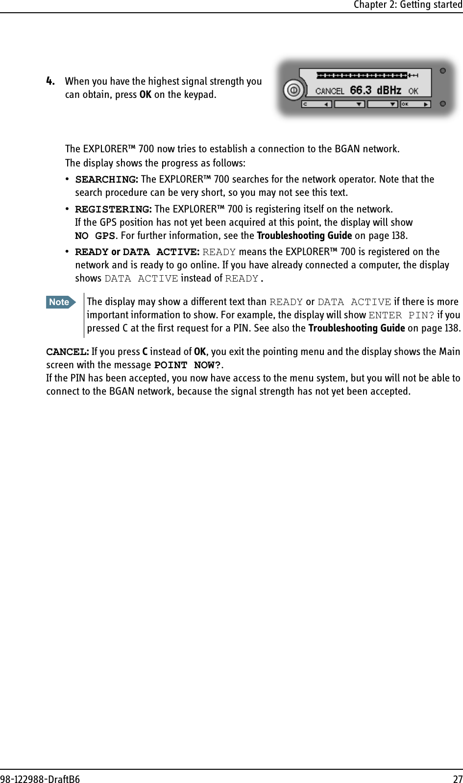 Chapter 2: Getting started98-122988-DraftB6 274. When you have the highest signal strength you can obtain, press OK on the keypad.The EXPLORER™ 700 now tries to establish a connection to the BGAN network.The display shows the progress as follows:•SEARCHING: The EXPLORER™ 700 searches for the network operator. Note that the search procedure can be very short, so you may not see this text.•REGISTERING: The EXPLORER™ 700 is registering itself on the network.If the GPS position has not yet been acquired at this point, the display will showNO GPS. For further information, see the Troubleshooting Guide on page 138.•READY or DATA ACTIVE: READY means the EXPLORER™ 700 is registered on the network and is ready to go online. If you have already connected a computer, the display shows DATA ACTIVE instead of READY.CANCEL: If you press C instead of OK, you exit the pointing menu and the display shows the Main screen with the message POINT NOW?. If the PIN has been accepted, you now have access to the menu system, but you will not be able to connect to the BGAN network, because the signal strength has not yet been accepted.Note The display may show a different text than READY or DATA ACTIVE if there is more important information to show. For example, the display will show ENTER PIN? if you pressed C at the first request for a PIN. See also the Troubleshooting Guide on page 138.