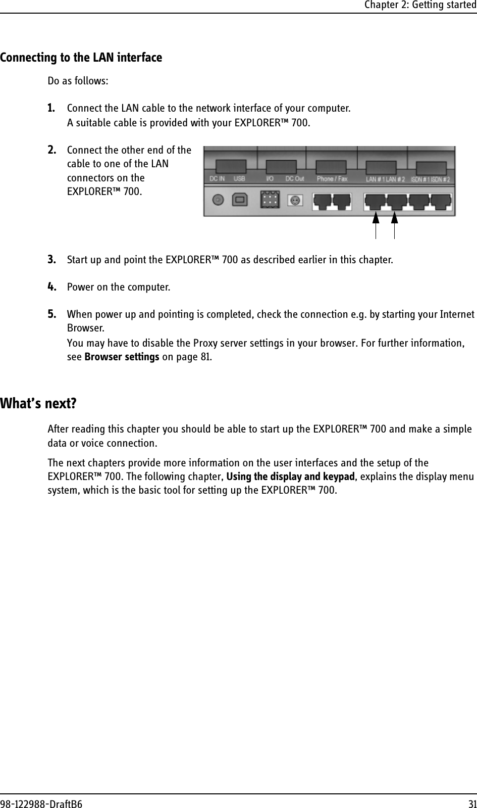 Chapter 2: Getting started98-122988-DraftB6 31Connecting to the LAN interfaceDo as follows:1. Connect the LAN cable to the network interface of your computer.A suitable cable is provided with your EXPLORER™ 700.2. Connect the other end of the cable to one of the LAN connectors on the EXPLORER™ 700.3. Start up and point the EXPLORER™ 700 as described earlier in this chapter.4. Power on the computer.5. When power up and pointing is completed, check the connection e.g. by starting your Internet Browser.You may have to disable the Proxy server settings in your browser. For further information, see Browser settings on page 81.What’s next?After reading this chapter you should be able to start up the EXPLORER™ 700 and make a simple data or voice connection.The next chapters provide more information on the user interfaces and the setup of the EXPLORER™ 700. The following chapter, Using the display and keypad, explains the display menu system, which is the basic tool for setting up the EXPLORER™ 700.